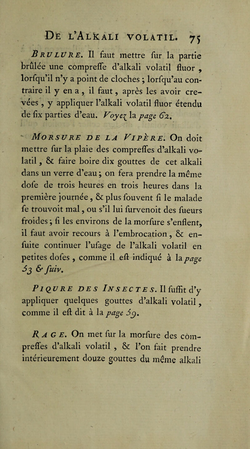 BrulüKe, Il faut mettre fur la partie brûlée une comprefle d’alkali volatil fluor , lorfqu’il n’y a point de cloches ; lorfqu’au con¬ traire il y en a 5 il faut, après les avoir cre¬ vées , y appliquer l’alkali volatil fluor étendu de fix parties d’eau. Voye:^ la page Sz, Morsure de la Fipère, On doit mettre fur la plaie des comprefles d’alkali vo¬ latil y & faire boire dix gouttes de cet alkali dans un verre d’eau ; on fera prendre la meme dofe de trois heures en trois heures dans la première journée, plus fouvent fl le malade fe trouvoit mal, ou s’il lui furvenoit des fueurs froides ; fl les environs de la morfure s’enflent, il faut avoir recours à l’embrocation, &: en- fuite continuer l’ufage de l’alkali volatil en petites dofes , comme il efl indiqué à la page &fuiv. Piqûre des Insectes. Ilfuffitd’y appliquer quelques gouttes d’alkali volatil , comme il efl; dit à la page 6^, Rage. On met fur la morfure des côm- preflfes d’alkali volatil , & l’on fait prendre intérieurement douze gouttes du même alkali