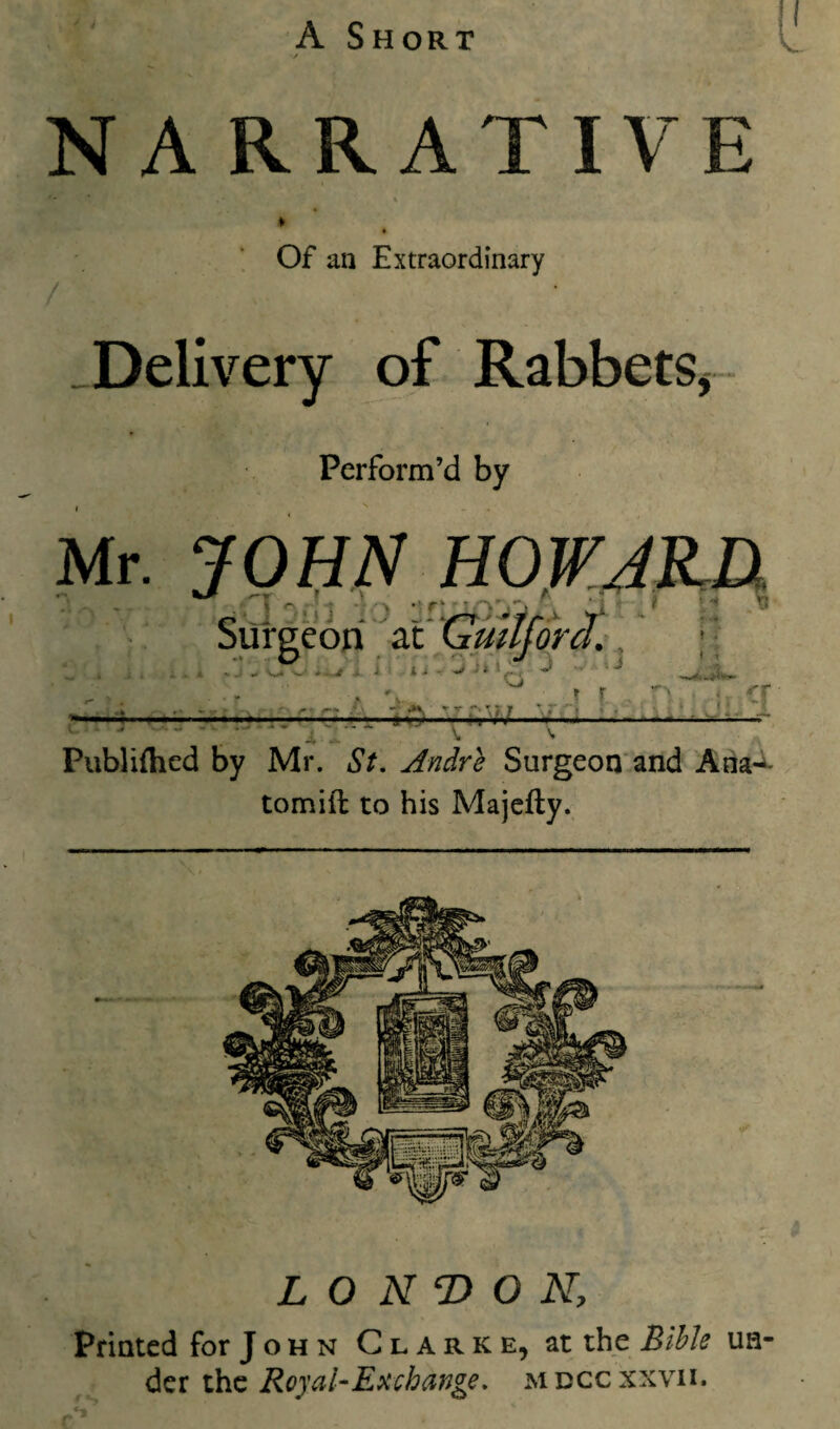 NARRATIVE ♦ Of an Extraordinary ^Delivery of Rabbets, - Perform’d by Publifhed by Mr. St. Andre Surgeon’and Aiia-^ tomift to his Majefty. LO KT> O K, Printed for J o h n Clarke, at the Bible un¬ der the Royal-Ex change, mdccxxvii.