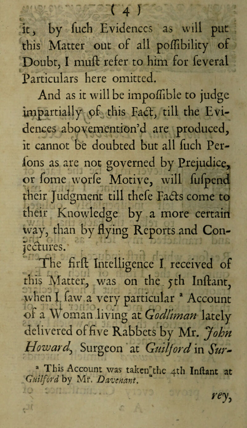 it, by Tuch Evidences as will put this Matter^ out of all poflibility of Doubt, I muft refer to him for feveral Particulars here omitted. And as it will be impoflible to judge impartially pf this Fadt, till the Evi¬ dences abot^emention’d are produced, it cannot be doubted but all fuch Per- lons as are not governed by Prejudice, or fome worfe Motive, will fufpend their Judgment till thefe Fadls come to their Knowledge by a more certairi way, than by flying Reports and Con¬ jectures. The firft Intelligence I received of this Matter, was on the.yth Inftant, ^when I. faw.a very particular ’ Account of a W' ornan .living at Godl'tman lately delivered of five Rabbets by Mr, John Howard^ Surgeon at Guilford in Sur- =■ This Account was taken^the 4th Inftant at Guilford by Mr. Duvenant. rey,