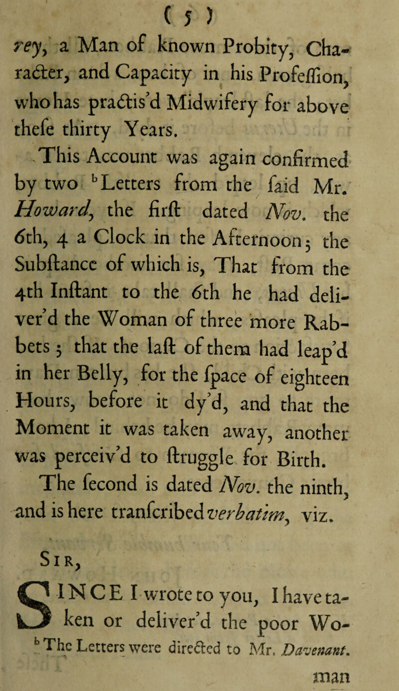 a Man of known Probity, Cha-f radler, and Capacity in his Profeffion, who has pradlis’d Midwifery for above thefe thirty Years. -This Account was again confirmed by two '’Letters from the faid Mr.' Howard^ the firft dated Nov. the dth, 4 a Clock in the Afternoon 5 the Subftancc of which is. That from the 4th Inftant to the <5th he had deli¬ ver’d the Woman of three more Rab¬ bets ; that the laft of them had leap’d in her Belly, for the fpace of eighteen Hours, before it dy’d, and that the Moment it was taken away, another was perceiv’d to ftruggle. for Birth. The fecond is dated Nov. the ninth, and is here tranfcribed viz. Sir, S INCE I •wrote to you, I have ta¬ ken or deliver’d the poor Wo- l* The Letters were direfted to Mr. Davemnt. man