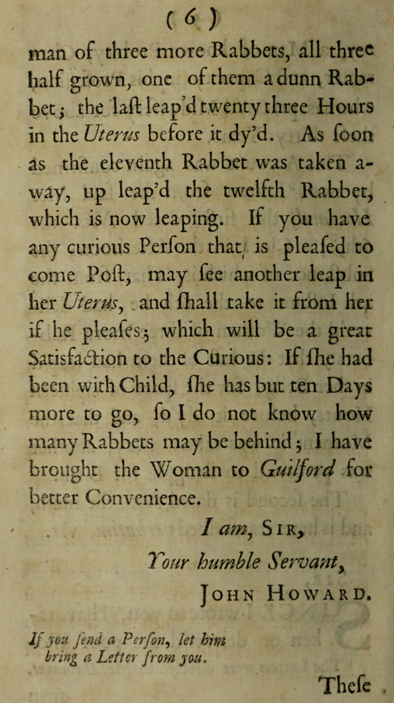 ) man of three more Rabbets, all three ^ * half arown, one of them a dunn Rab- tD ' bet; the laft leap’d twenty three Hours in the Uterus before it dy!d. As foon as the eleventh Rabbet was taken a- way, up leap’d the twelfth Rabbet, which is now leaping. If you have any curious Perfon that/ is pleafed to come Poll, may fee another leap in her Uterus. , and fliall take it from her 7 • if he pleafes j which will be a great Satisfadlion to the Curious: If fhe had been with Child, flie has but ten Days more to go, fo I do not know how many Rabbets may be behind 5 I have brought the Woman to Gutljord .iot better Convenience. I am., Sir, Your humble Servanty John Howard. Jf you fend a Perfon^ let him bring a Letter from you, Thefc