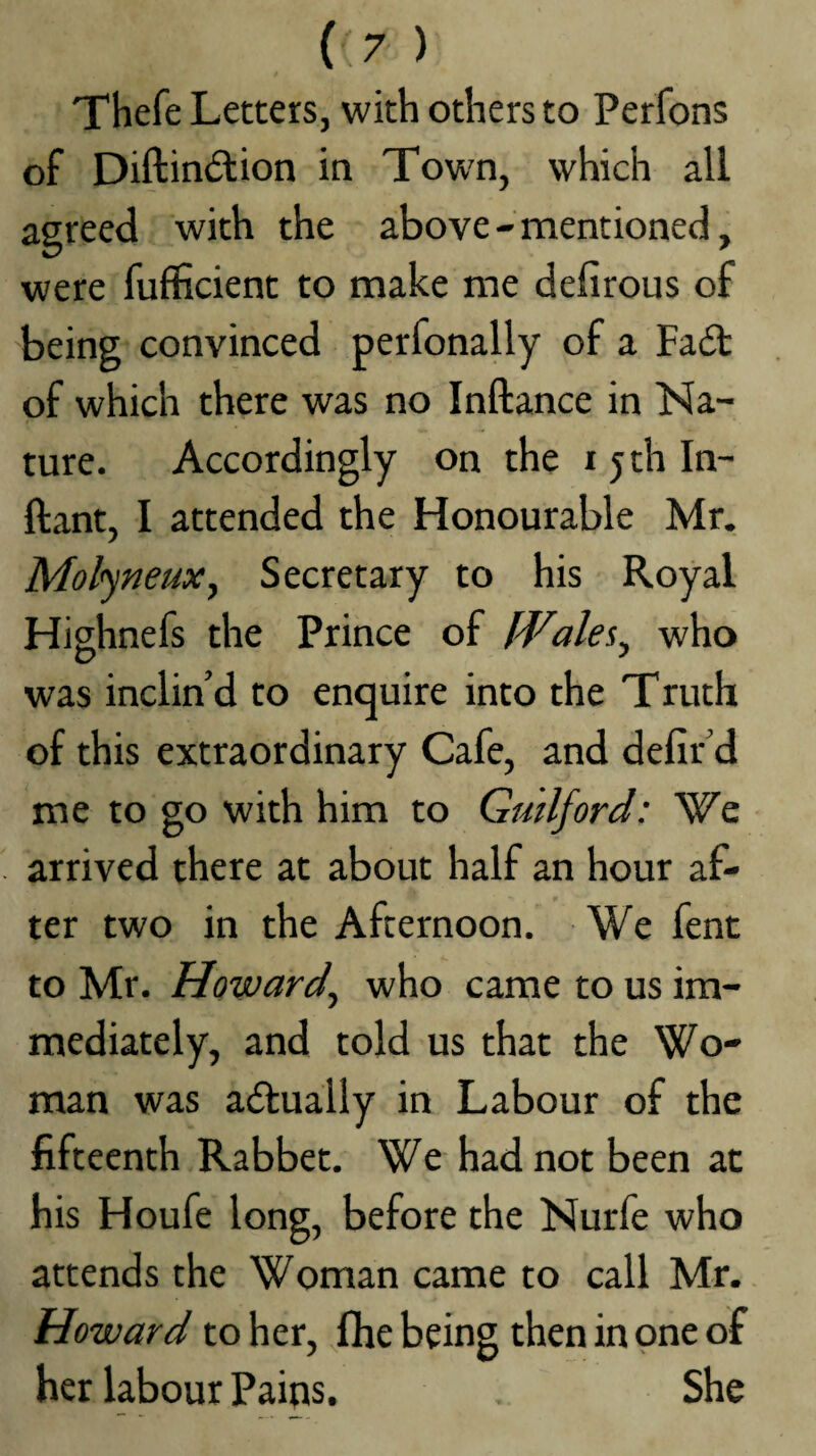 Thefe Letters, with others to Perfons of Diftindlion in Town, which all agreed with the above-mentioned, were fufficient to make me defirous of being convinced perfonally of a Fadt of which there was no Inftance in Na¬ ture. Accordingly on the i5thln- ftant, I attended the Honourable Mr. Mol<yneux^ Secretary to his Royal Highnefs the Prince of fj^ales^ who was inclin’d to enquire into the Truth of this extraordinary Cafe, and defir’d me to go with him to Gutlford: Wc arrived there at about half an hour af¬ ter two in the Afternoon. We fent to Mr. Hoivard^ who came to us im¬ mediately, and told us that the Wo¬ man was adtually in Labour of the fifteenth Rabbet. We had not been at his Houfe long, before the Nurfe who attends the Woman came to call Mr. Howard to her, ,fhe being then in one of her labour Pains. She