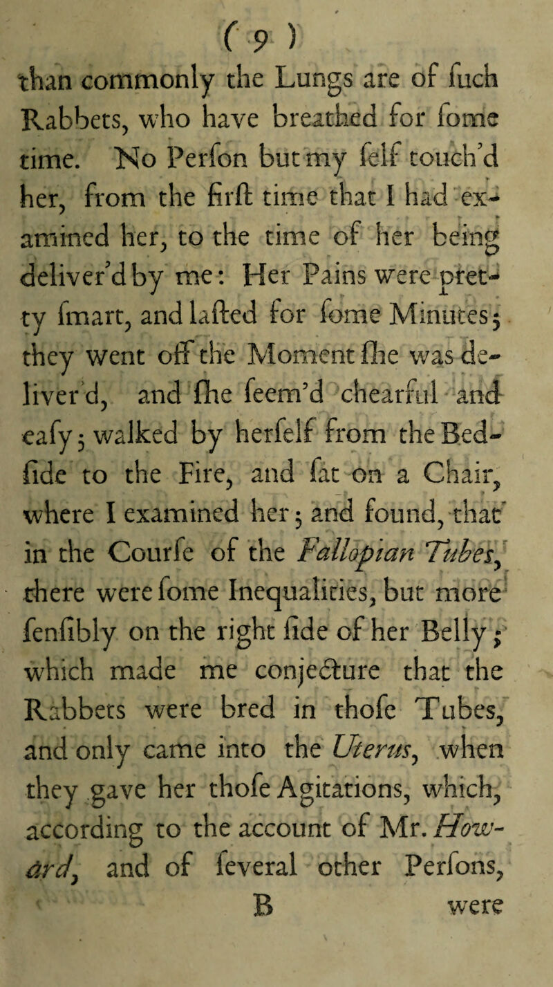 than commonly the Lungs are of fuch Rabbets, who have breathed for fome time. No Perfon but my felf touch’d her, from the firft time that I had “ex- arained her, to the time of her being deliver’d by me; Her Pains weremtet- ty fmart, and lafted for fome Minutes 5 they went off the Moment fire was de¬ liver d, and fhe feem’d chearful and eafy 3 walked by herfelf from the Bed- fide to the Fire, and fat on a Chair, where I examined her 3 and found, that' in the Courfe of the Fallopian Fubes^ there were fome Inequalities, but more fenfibly on the right fide of her Belly; which made me conjedfure that the Rabbets were bred in thofc Tubes, and only came into the Uterus^ when they gave her thofe Agitations, which, according to the account of Mr. How- drd^ and of leveral other Perfons, B were