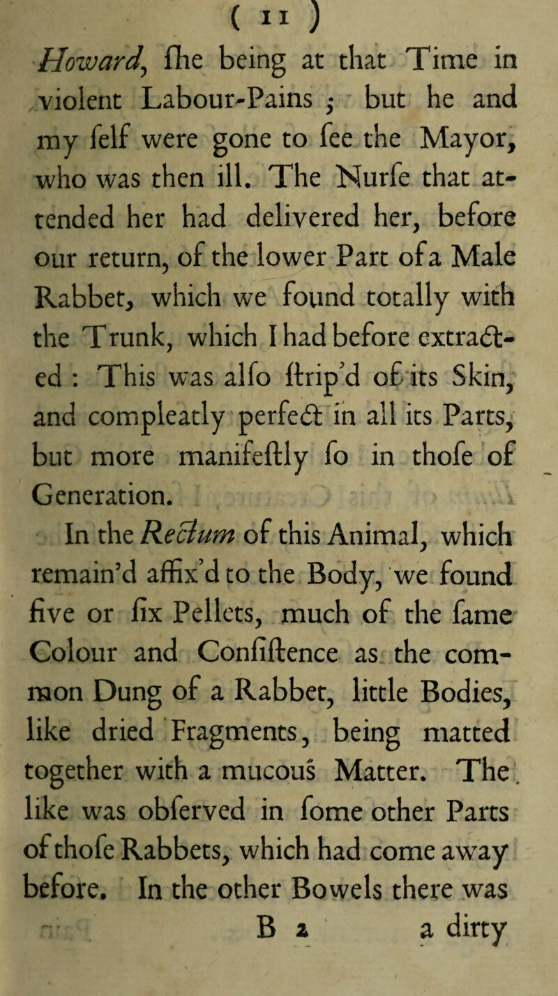 Howard^ flie being at that Time in violent Labour-Pains ,• ■ but he and my felf were gone to fee the Mayor, who was then ill. The Nurfe that at¬ tended her had delivered her, before our return, of the lower Part of a Male Rabbet, which we found totally with the Trunk, which I had before extract¬ ed : This was alfo ftrip'd of its Skin, and compleatly perfeCl in all its Parts, but more manifeftly fo in thofe of Generation. In the Return of this Animal, which remain’d affix’d to the Body, we found five or fix Pellets, much of the fame Colour and Confiftence as. the com¬ mon Dung of a Rabbet, little Bodies, like dried Fragments, being matted together with a mucou§ Matter. The. like was obferved in fome other Parts of thofe Rabbets, which had come aw’ay before. In the other Bowels there was B a a dirty