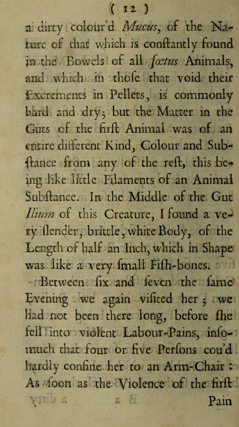 ( ) Z' dirty colour’d Mucus^ of the Na¬ ture of char which is conftantly found in the Bowels of all foetus Animals, and which in thofe that void their Excrements in Pellets, is commonly hard' and dry^ but the Matter in the Guts of the firfl: Animal was of an entire different Kind, Colour and Sub- ffance from any of the reft, this be¬ ing like little Filaments of an Animal Subfiance. .In the Middle of the Gut Ilium of this Creature, I found a ve¬ ry flender, brittle, white Body, of the Length of half an Inch, which in Shape was like a very fmall Fifh-bones. Betweenc fix and leven the fame Evening . we again vifited her 5 . we had not been there long, before fhe fell into violent Labour-Pains, info- much that four or five Perfons cou’d hardly confine her to an Arm-Chair : As loon as the Violence of the firfl \ r Pain