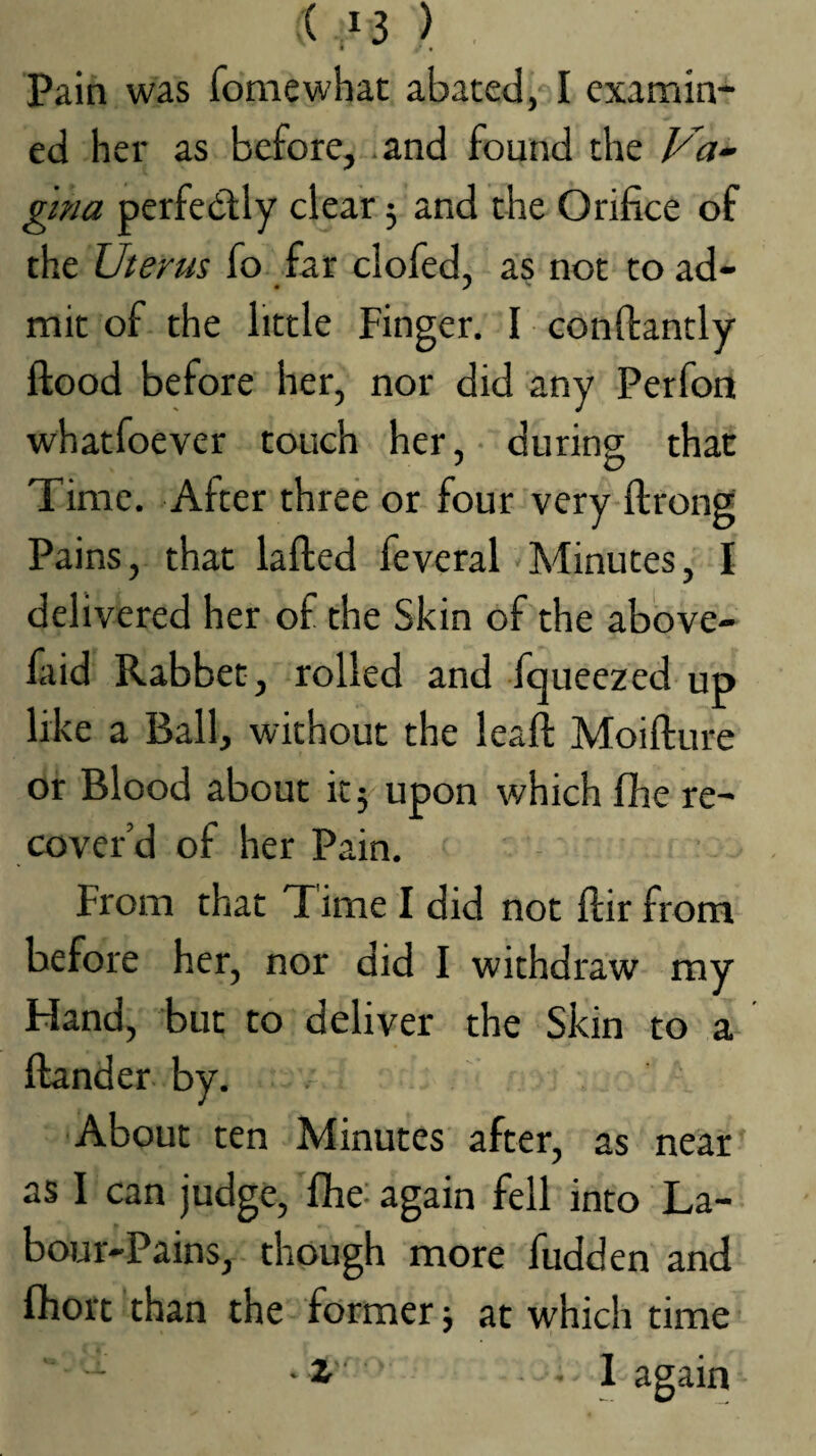 '< .^3 ) , Pain was fomewhac abated, I examin¬ ed her as before, and found the Va¬ gina perfedlly clear 5 and the Orifice of the Uterus fo far clofed, as not to ad¬ mit of the little Finger. I confiantly flood before her, nor did any Perfon whatfoever touch her, during that Time. After three or four very flrong Pains, that lafled feveral Minutes, I delivered her of the Skin of the above- fiiid Rabbet, rolled and fqueezed up like a Ball, without the leaft Moifture or Blood about it 5 upon which fhe re¬ cover’d of her Pain. From that T ime I did not flir from before her, nor did I withdraw my Hand, but to deliver the Skin to a flander by. About ten Minutes after, as near as I can judge, fihe; again fell into La¬ bour-Pains, though more fudden and ftiort than the former j at which time