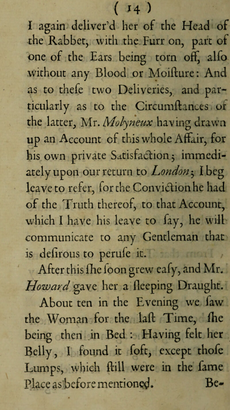 I again deliver’d her of the Head of the Rabbet, with the. Furr on, part ol one of the Ears being torn off^ alfo .without any Blood or Moifture: And as to thefe two Deliveries, and par¬ ticularly as to the Circumftances ut the latter, Mr. Molyneux having draw’n up an Account of this whole Affair, for his, own private Satisfaction 5 immedi¬ ately upon our return to London-^ I beg leave to refer, for the Convidion he had of the Truth thereof, to that Account, which I have his leave to fay, he will communicate to any Gentleman that is defirous to perufe it. After this fhe foon grew eafy, and Mr. Howard gave her a Sleeping Draught. About ten in the Evening we faw the Woman for the daft Time, ftie being then .in Bed : Having felt her Belly, I found it foft, except thofe Lumps, which ftill were in the fame Place asbefore mentioned* Be-