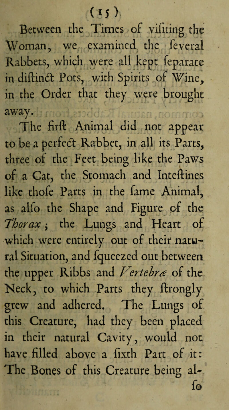 Between the Times of vificing the Woman, we examined the feveral Rabbets, which were all kept feparate in diftindt Pots, with Spirits of Wine, in the Order that they were .brought away. The firft Animal did not appear to be a perfecl Rabbet, in all its Parts, three of the Feet being like the Paws of a Cat, the Stomach and Inteftines like thofe Parts in the fame Animal, as alfo the Shape and Figure of the Thorax j the Lungs and Heart of which were entirely out of their natu¬ ral Situation, and fqueezed out between the upper Ribbs and Vertebra of the Neck, to which Parts they ftrongly grew and adhered. The Lungs of this Creature, had they been placed in their natural Cavity, would not have filled above a fixth Part of it: The Bones of this Creature being al¬ fo