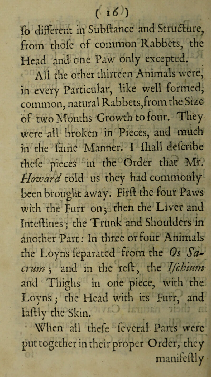 ( ) fo different in Subftance and Strufture, from thofe of common Rabbets, the Head and- one Paw only excepted. All the other thirteen Animals were, in every Particular, like well formed, common, natural Rabbets,from the Size of two Months Growth to four. They were‘all broken in Pieces, and much in the fame Manner.: I {ball deferibe . *• e thefe pieces in the' Order that Mr. Howard told us they had commonly been brought away. Firft the four Paws with the Furr on; then the Liver and Inteftincs j the Trunk and Shoulders in another Part: In three or four Animals the Loyns feparated from the Os Sa~ and in the reft, the Ifch'mm- crum and Thighs in one piece, with the Loyns; the Head with its Furr, and iaftly the Skin. When all thefe feveral Parts were put together in their proper Order, they manileftly