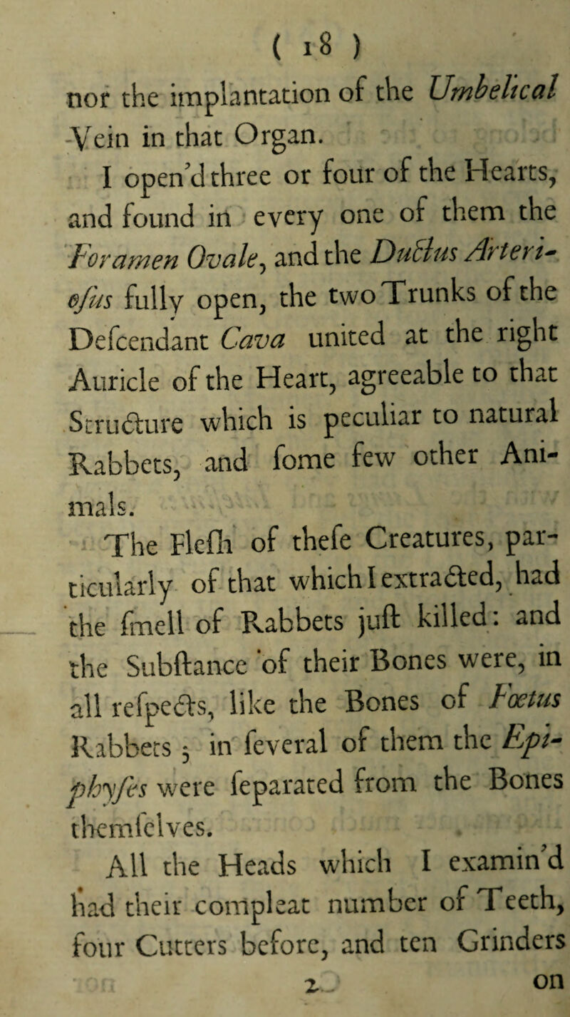 tiof the itiiplhntation of the Umheltccil -Vein in that Organ. I open cl three or four of the Hearts, and found in every one of them the ^amen Ovale, and the DuElus Arteru efus fully open, the twoTrunks of the Defcendant Cava united at the right Auricle of the Heart, agreeable to that .Scru6lure which is peculiar to natural Rabbets, and fome few other Ani¬ mals. The Flefli of thefe Creatures, par¬ ticularly of that which I extra6ted, had the Irnell of Rabbets juft killed , and the Subftance of their Bones were, in all refpeas, like the Bones of Foetus Rabbets 5 in feveral of them the EpF phyfes were feparated from the Bones tlaemlelves. All the Heads which I examin’d had their compleat number of Teeth, four Cutters before, and ten Grinders z._ on