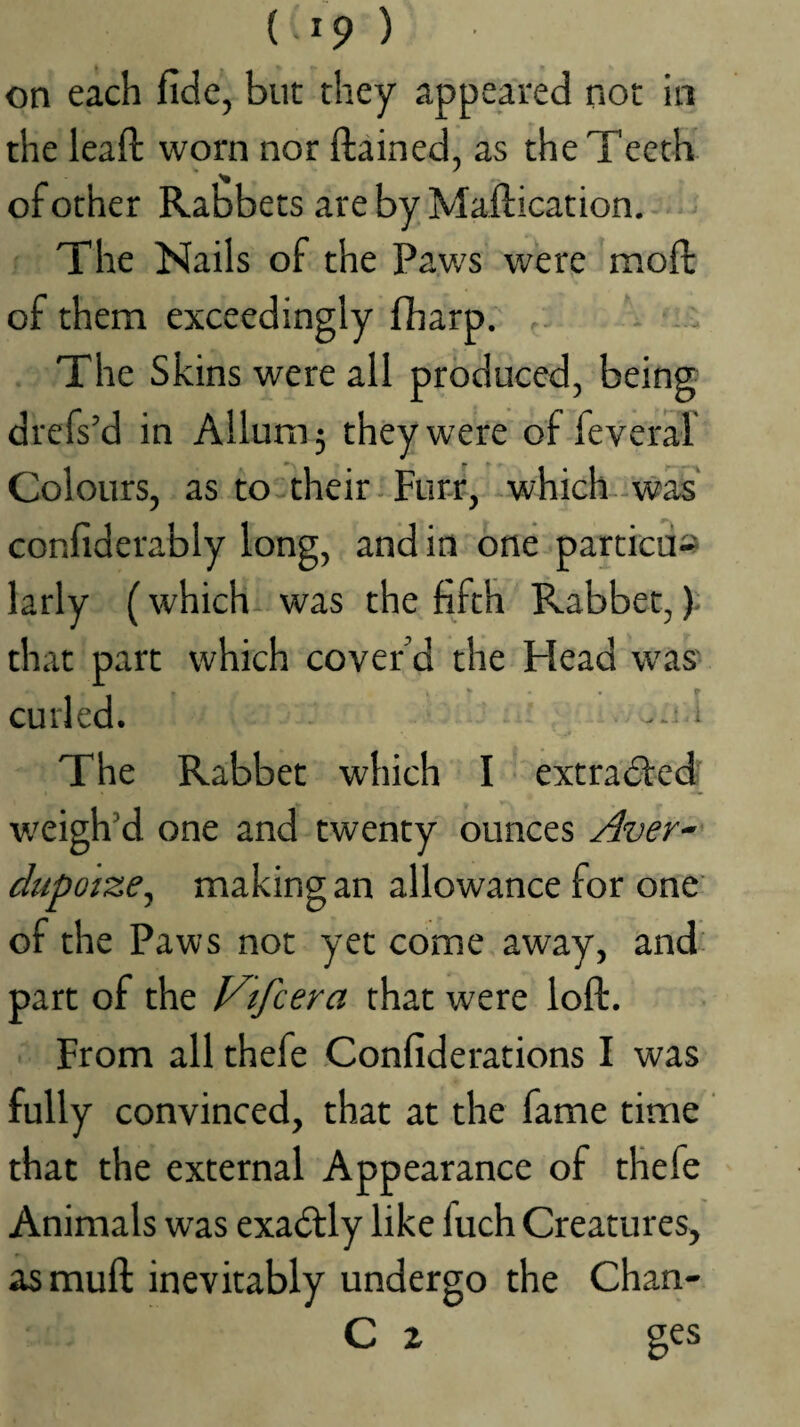 on each fide, but they appeared not in the lead: worn nor ftained, as the Teeth of other Rabbets are by Maftication. ^ The Nails of the Paws were moft of them exceedingly fharp. - . The Skins were all produced, being drefs’d in Allum5 they were of feveral Colours, as to their-Furr, which-was' confiderably long, and in one particus larly (which- was the fifth Rabbet,)- that part which cover’d the Idead was' curled. . i The Rabbet which I extra(51:e(4 v.'eigh’d one and twenty ounces Aver^ dupoize, making an allowance for one' of the Paws not yet come away, and' part of the Vtfcera that were loft. From all thefe Confiderations I was fully convinced, that at the fame time that the external Appearance of thefe Animals was exactly like fuch Creatures, asmuft inevitably undergo the Chan- C X ges