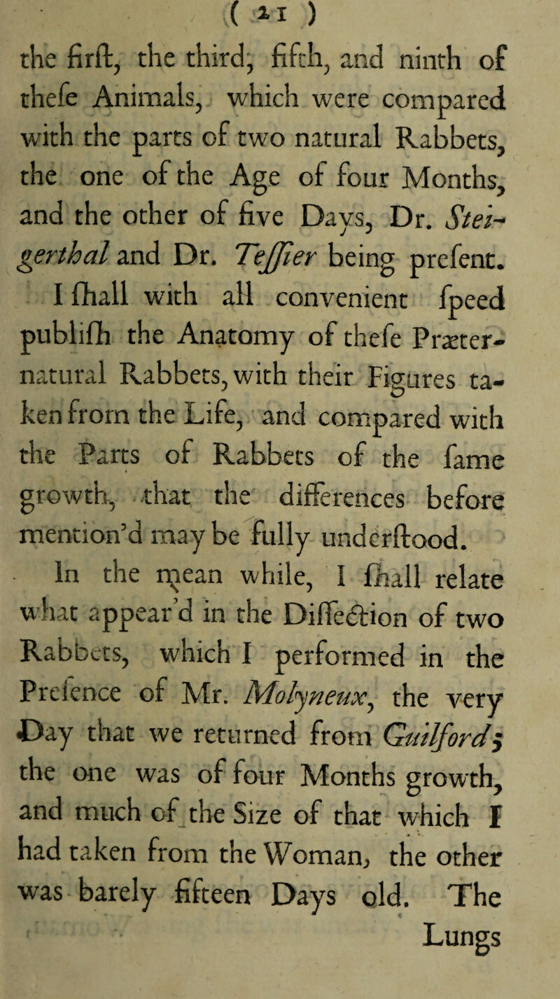 ( ) the firft, the third, fifth, and ninth of thefe Animals, which were compared with the parts of two natural Rabbets, the one of the Age of four Months, and the other of five Days, Dr. gerthal and Dr. Tejfier being prefent. I fihall with all convenient fpeed publiflh the Anatomy of thefe Prseter- natural Rabbets, with their Figures ta¬ ken from the Life, and compared with the Parts of Rabbets of the fame growth, that the differences before mention’d may be fully undcrftood. In the ixjean while, I fhall relate what appear’d in the Difledfion of two Rabbets, which I performed in the Preience of Mr. the very Day that we returned from Guilford^ the one was of four Months growth, and much of the Size of that which I had taken from the Woman, the other was barely fifteen Days old. The Lungs