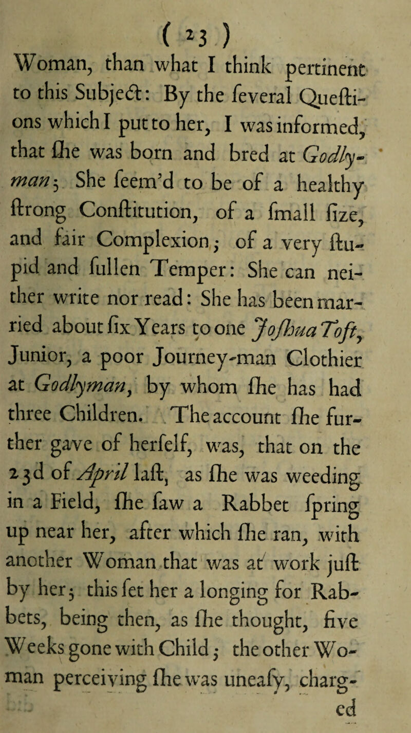 ( ^3 ) Woman, than what I think peitinehc- to this Subjed: By the feveral Quefti- onswhichl put to her, I was informed, that fhe was born and bred at Godly-, ' man-j. She feem’d to be of a healthy ftrong Conftitution, of a fmall fize, and fair Complexion j of a very ftu- pid and fullen Temper: She can nei¬ ther write nor read: She has been mar¬ ried about fix Years to one JoJJoua Toft^ Junior, a poor Journey-man Clothier at Godlyman, by whom fhe has had three Children. The account flie fur¬ ther gave of herfelf, was,' that on the 23d of April laft, as fihe was weeding in a Field, fhe faw a Rabbet fpring up near her, after which flie ran, with another Woman .that was at work juft by her j this fet her a longing for Rab¬ bets, being then, as fhe thought, five Weeks gone with Child ,• the other Wo¬ man perceiving fhe was uneafy, charg¬ ed