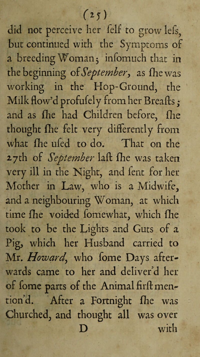 (^5) did not perceive her felf to grow lefs but continued with the Symptoms of a breeding Woman 5 infomuch that in the beginning oiSeptemhery as fhewas working in the Hop-Ground, the ' Milk flow’d profufely from her Breafts; and as (he had Children before, flie thought {he felt very differently from what fhe ufed to do. That on the 27th of September laft fhe was taken very ill in the Night, and fent for her Mother in Law, who is a Midwife, and a neighbouring Woman, at which time fhe voided fomewhat, which fire \ took to be the Lights and Guts of a Pig, which her Husband carried to Mr, Howardy who fome Days after¬ wards came to her and deliver’d her of fome parts of the Animal firfl: men¬ tion’d. After a Fortnight fhe was Churched, and thought all was over D with