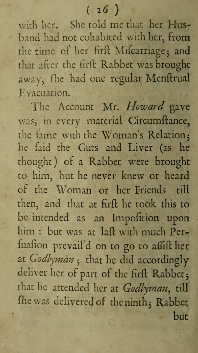 { i6 ) with her. She told me that her Hus¬ band had not cohabited with her, from the time of her firfl; Mifearriagej and that after the firft I^abbet was brought away, fiie had one regular Menftrual Evacuation. The Account Mr. Howard gave was, in every material Circumllance, the lame with the Woman’s Relation 5 he faid the Guts and Liver (as he thought) of a Rabbet were brought to him, but he never knew or heard of the Woman or her Friends till then, and that at firfl he took this to be intended as an Impofition upon him : but was at lafl with much Per- fuafion prevail’d on to go to aflifl: her at Godlyman 5 that he did accordingly deliver her of part of the firfl: Rabbet j that he attended her at Godlyman^ till file was delivered of thenintlij Rabbet but