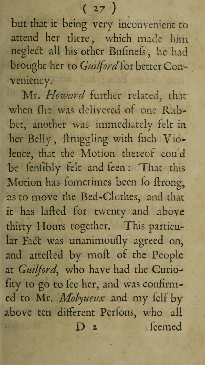 ( T-7 ) blit that it being very Inconvenient to attend her there, which made him negledt all his other Bufinefs, he had brought her to Guilford for better Con- veniency. Mr. Howard further related, that when file was delivered of one Rab¬ bet, another w’as immediately felt in her Belly, ftruggling with fuch Vio¬ lence, that the Motion thereof cou’d be fenllbly felt and feen: That this Motion has fometimes been fo ftrong, as to move the Bed-Clothes, and that it has lafted for twenty and above thirty Hours together. This particu¬ lar Fadt was unanimoufly agreed on, and attefted by moft of the People at Gudford^ who have had the Curio- fity to go to fee her, and was confirm¬ ed to Mr. Molyneux and my felf by above ten different Perfons, who all D ^ feeraed