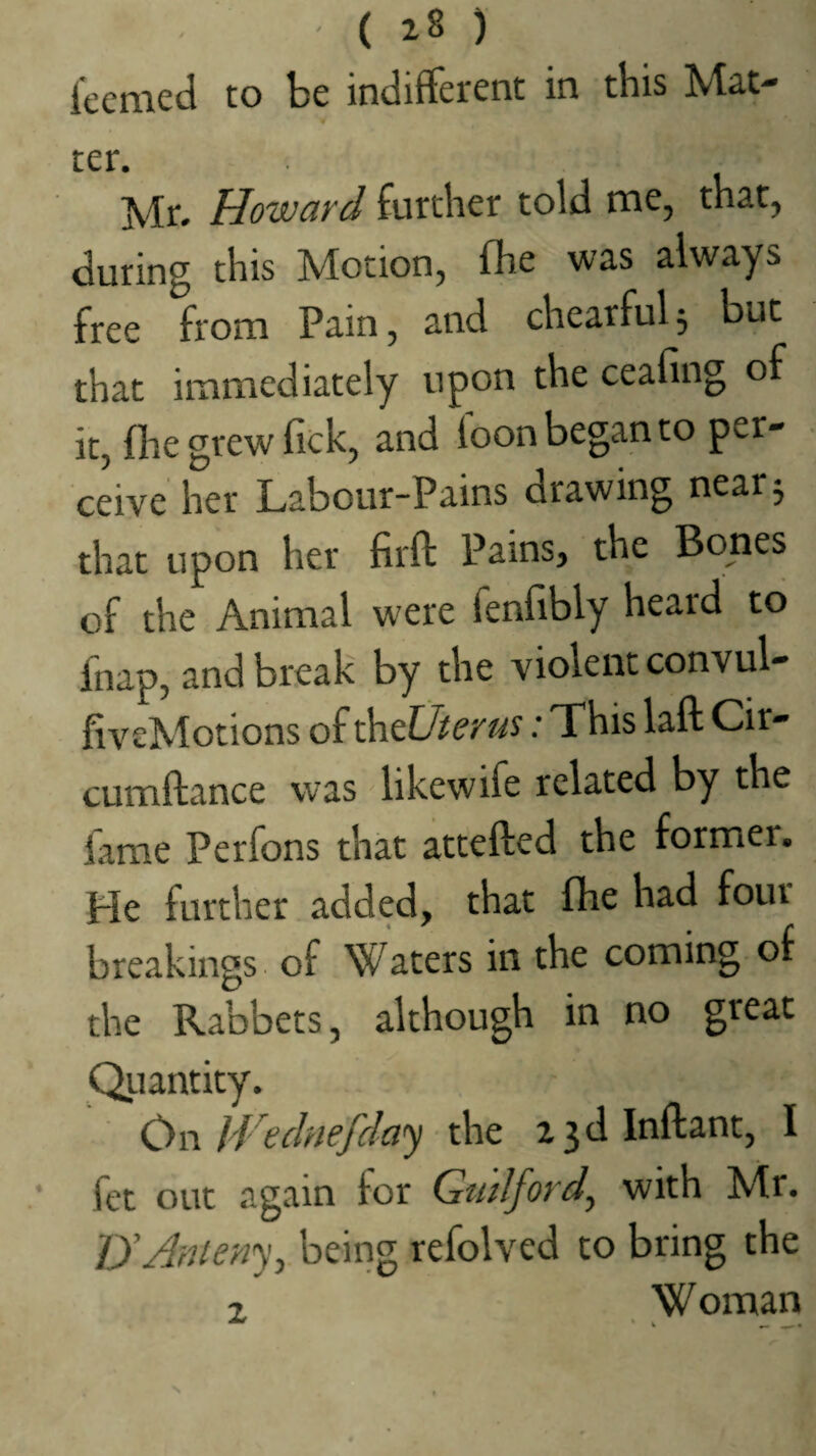 ' ( 28 ) iecmed to be indifferent in this Mat¬ ter. Mr. Howard further told me, that, during this Motion, fb.e was always free from Pain, and chearful^ but that immediately upon the ceafing of it, file grew fick, and loon began to per¬ ceive her Labour-Pains drawing near 5 that upon her firft Pains, the Bones of the Animal were fenfibly heard to fnap, and break by the violent convul- fiveMotions of ^tUterus: This laft Cir- cumftance was likewife related by the Lme Perfons that attefted the former. He further added, that fhe had four breakings of Waters in the coming of the Rabbets, although in no great Qiuntity. On IVe chief day the a3dlnfl:ant, I fet out again for Guilford^ with Mr. lyAnieny^ being refolved to bring the 2 Woman