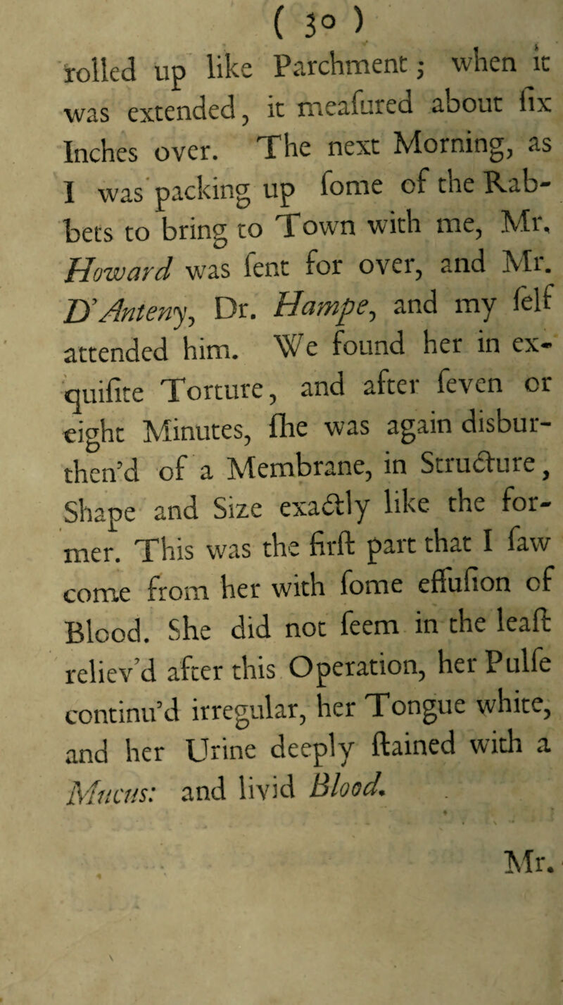 ( 3° ) 'rolled up like Parchment j when it was extended, it meafured about lix Inches over. The next Morning, as 1 was packing up fome of the Rab bets to bring to Town with me, Mi. Howard was Tent for over, and Mr. UAnten'), Dr. Hampe, and my felf attended him. We found her in ex- quifite Torture, and after feven or eight Minutes, fhe was again disbur- then’d of a Membrane, in Strudlure, Shape and Size exadly like the for¬ mer. This was the firft part that I faw come from her with fome eflufion of Blood. She did not feem in the lead reliev’d after this Operation, herPulfe continu’d irregular, her Tongue white, and her Urine deeply ftained with a Mucus: and livid Blood. % Mr.