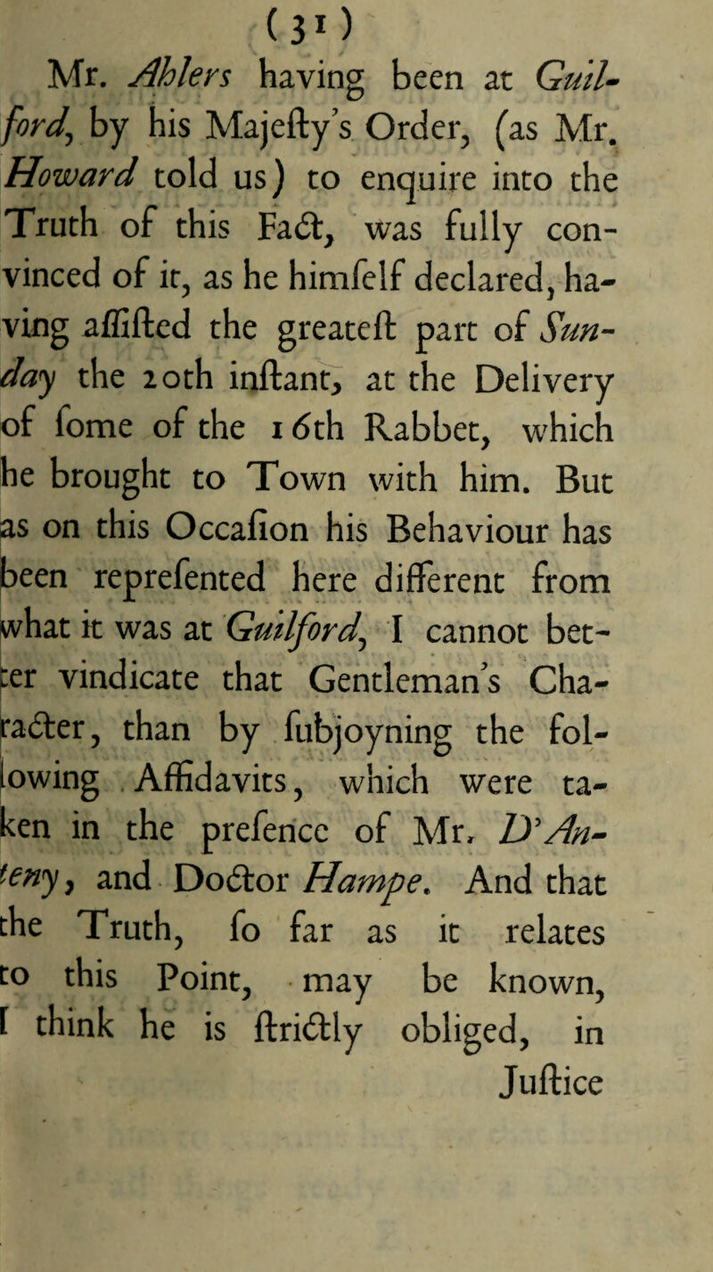 (3*) Mr. Ahlers having been at Guil¬ ford^ by his Majefty’s. Order, (as Mr. Howard told us) to enquire into the Truth of this Fadt, was fully con¬ vinced of it, as he himfelf declared, ha¬ ving affiftcd the greatefl: part of Sun- da'^ the loth inftanfj at the Delivery of fome of the i dth Rabbet, which he brought to Town with him. But as on this Occafion his Behaviour has jbeen reprefented here different from ivhat k was at Guilford^ I cannot bet¬ ter vindicate that Gentlemans Cha- padter, than by fubjoyning the fol¬ lowing .Affidavits, which were ta¬ ken in the preferice of Mr, HAn- (eny, and Dodtor Hampe. And that the Truth, fo far as it relates to this Point, may be known, 1 think he is ftridtly obliged, in Juftice