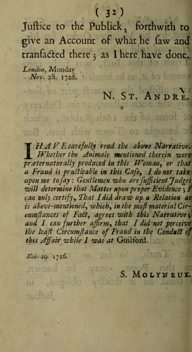 • ^ Juftice to the Publickj forthwith to give an Account of what he faw and tranfadted there 5 as I here have done^ Londo'/j^ Monday Nov, 2.8. 1726. ■ N. ST, An DRE. ♦ # ' » * « * / \ . . - ■ f y* -r. • . • ■ - « I - ' 4 . V * • « , / IH A FRearefully read the above Narrative Whether the Animals mentioned therein were^ fraternaturally produced in this Woman^ or that a Fraud is pramicable in this Cafe^ I do not take} upon me to fay: Gentlemen *who are fuffi dent Judges^ 'will determine that Matter upon proper Evidence 5 / can only certify That I did draw up a Relation as is above‘mentioned^ vohich^ in the mo ft material Cir- cumftances of Fadj agrees with this Narrative ayid 1 can further affirm^ that I did'not perceive, the leaft Circumftance of Fraud in the Condubl of this Ajfair while 1 was at Guilford._ . » \ Nev.ic). 1726. ' ' S. MoLYN EUX.