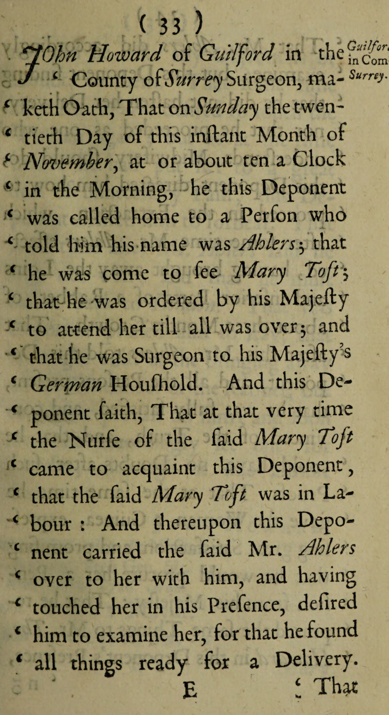 ^ ) • ^Ohn Howard of Guilford in r J County of Surre<y Surgeon, ma- ^ keth Oath, That on Sunday the twen- ‘ tieth Day of this inftant Month of f- No%}emher'^ at or about ten a Clock ‘ in the Morning, -he this Deponent '* was called home to a Perfon who told him his name was Ahlers-^ that ‘ he was come to fee- Mary Toff^ ‘ that^hie -was ordered by his Majefly to attend her till all was over; and that he was Surgeon to his Majefty's ‘ German Houfhold. And this De- ‘ ponent faith, That at that very time ‘ the Nurfe of the faid Mary 'Toft ‘‘ came to acquaint this Deponent, ‘ that the faid Mary ‘Toft was in La- ‘ bour : And thereupon this Depo- ‘ nent carried the faid Mr. Ahlers ‘ over to her with him, and having ‘ touched her in his Prefence, defired ‘ him to examine her, for that he found ‘ all things ready for a Delivery. ' E ! That