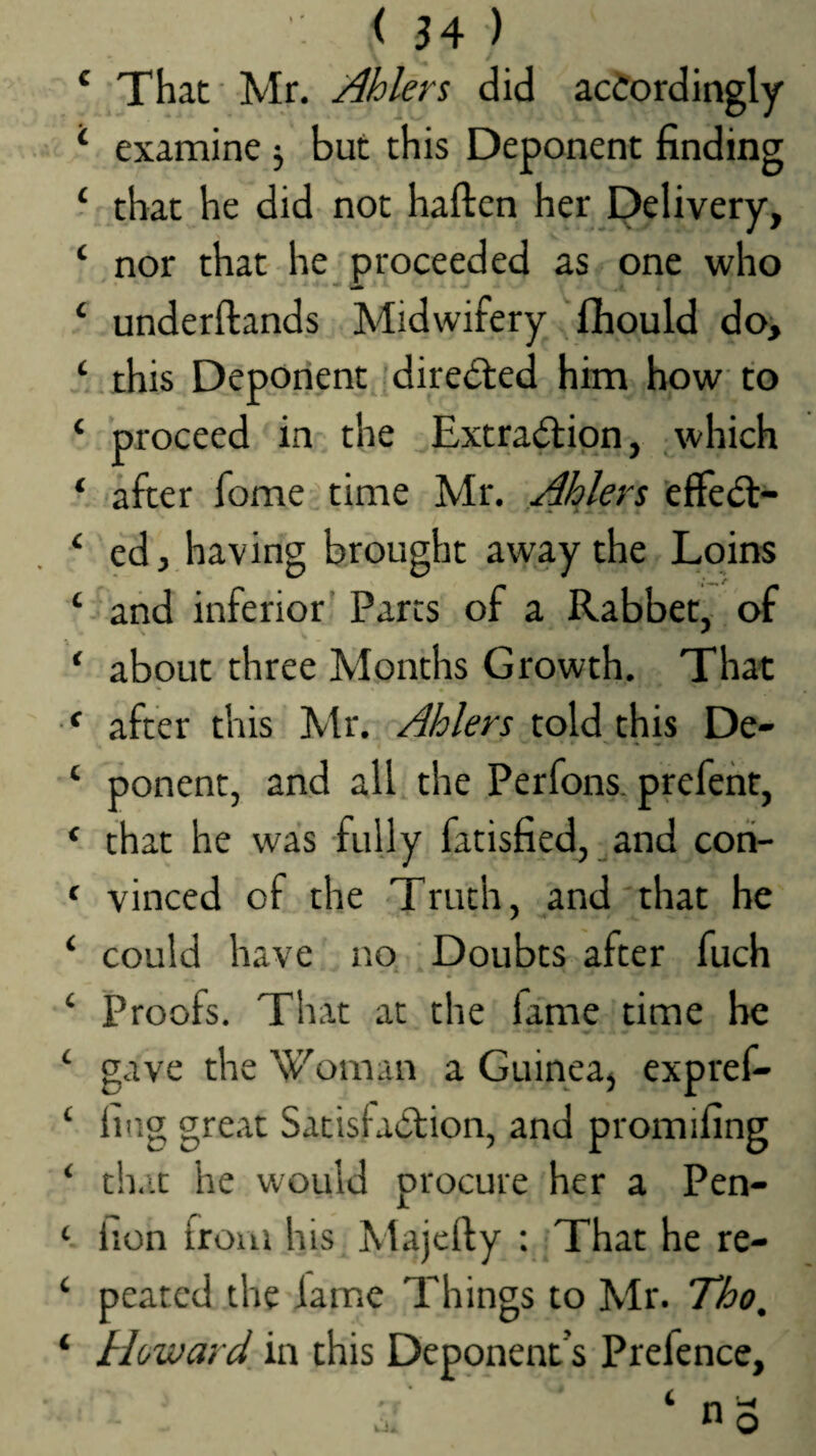 That Mr. Ahlers did acJordingly examine j but this Deponent finding that he did not haften her Delivery, nor that he proceeded as one who underftands Midwifery ^fhould doj this Deponent directed him how to proceed in the Extra(ftion, which after fome time Mr. Ahlers 'effedt- ed, having brought away the Loins and inferior' Parcs of a Rabbet, of about three Months Growth. That after this Mr. Ahlers told this De¬ ponent, and all the Perfons. prefeht, that he was fully fatisfied, ^and con¬ vinced of the Truth, and'that he could have no Doubts after fuch Proofs. That at the fame time he gave the 'W'oman a Guinea, expref- ling great Satisfaction, and promifing that he would procure her a Pen- lion from his Majefty : That he re¬ peated the iame Things to Mr. Tho, Howard in this Deponent s Prefence,