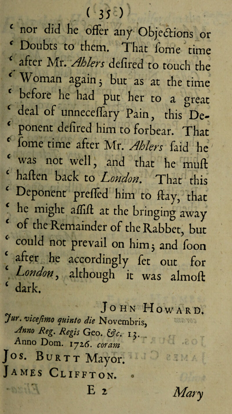 or ‘ nor did he offer any Objedions ' Doubts to them. That home'time ‘ after Mr. Ahlers defired to touch the ' Woman again 3 but as at the time before he had put her to a great ‘ deal of unneceffary Pain, this De- ‘ ponent defired him to forbear. That *' fome time after Mr. Ahlers faid he was not well, and that he muft ‘ haften back to London. That this ‘ Deponent preffed him to ftay, that ' he might affift at the bringing away of the Remainder of the Rabbet, but ‘‘ could not prevail on him 3 and foon ‘ after he accordingly fet out for London.^ although it was almoft ‘ dark. JohnHoward. jur, vicejimo quinto die Novembris, uinno Reg, Regis Geo. i J. ^ Anno Dom. ijz6. cor am Jos. Burtt Mayor. James Cliffton. . E z Mary