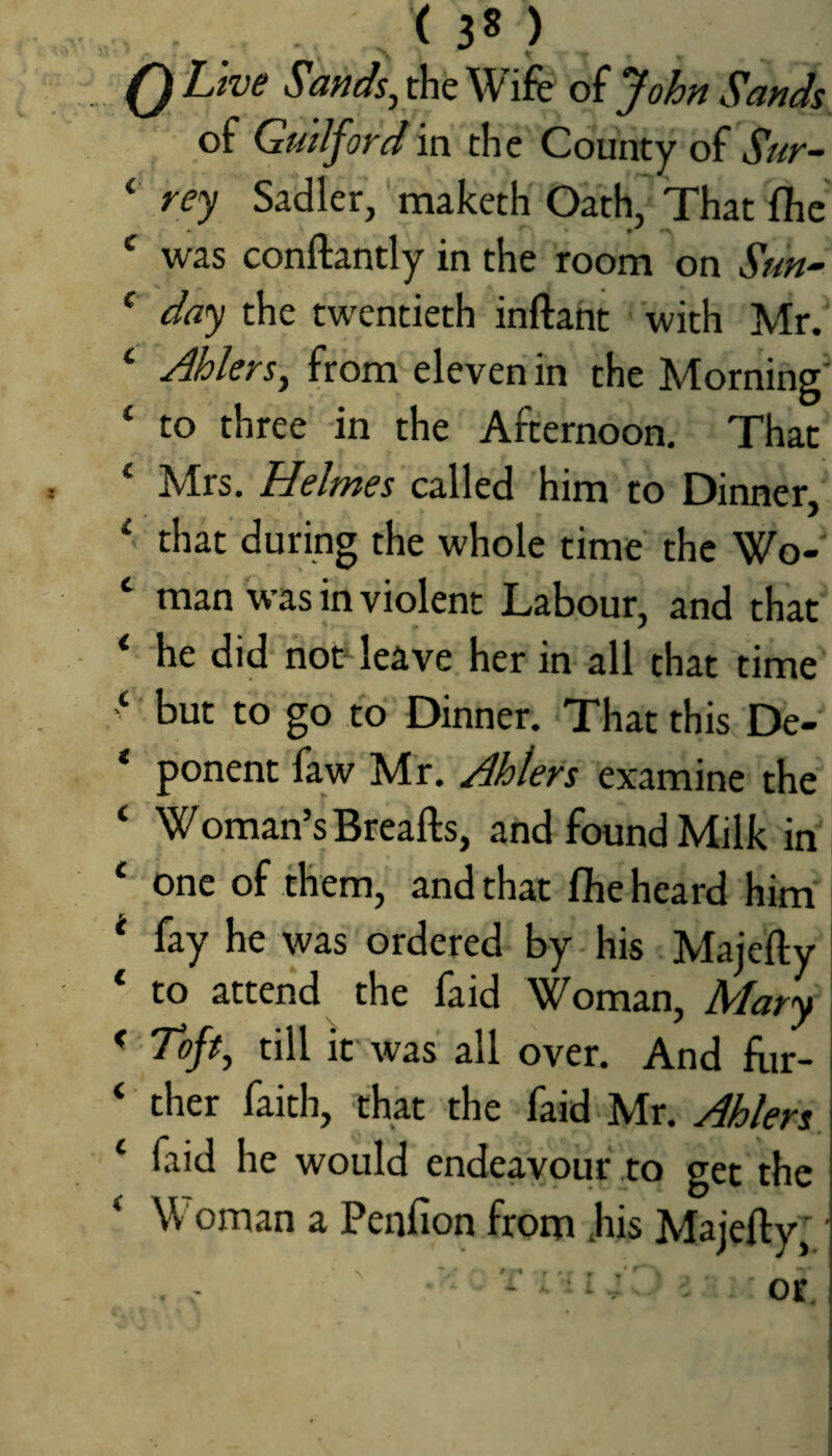 (30 0 Live Sands^ the Wife of John Sands of Guilford in the County of jV/r- ‘ rey Sadler, maketh Oath, That fhc ‘ was conftantly in the room on Sun~ * day the twentieth inftaht with Mr.' * AhlerSy from eleven in the Morning ‘ to three in the Afternoon, That ‘ Mrs. Helmes called him to Dinner, that during the whole time the Wo- ‘ man was in violent Labour, and that *■ he did not^ leave her in all that time but to go to Dinner. That this De-' * ponent faw Mr. Ahters examine the ‘ Woman’s Breafts, and found Milk in * one of them, and that fbe heard him * fay he was ordered by his Majefty ‘ to attend the faid Woman, Mary < To/#, till it was all over. And feir- ‘ ther faith, that the faid Mr. Ablers. ‘ faid he would endeavour to get the ‘ Woman a Penfion frorri .his Majefty'