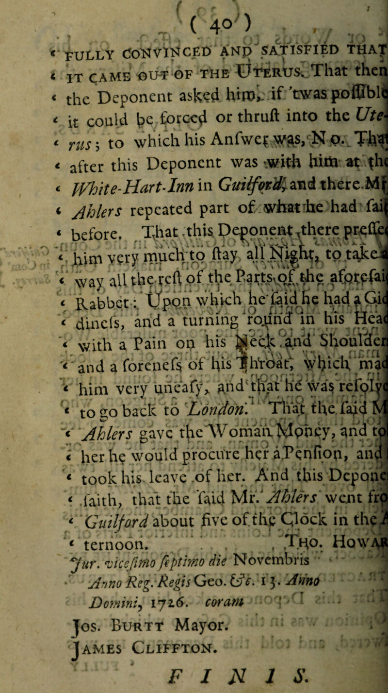 • ? I ^ \ ** FULLY SA.TIS^’IED THA'f ^ IT CAME 'GUT OF THE OTERUSv Xhat thcH ‘ the Deponent asked hirol'.if ’was poflIbl<| ‘ it could be forc-cd or thruft into the Ute\ c to which his Anf\vc|v^as>No.. ‘ after this Deponent was ..with hitti at .^hc ‘ JVhit e-Hart-Inn in Gui^ot'd'yZ-ai therc.M| ‘ Ahkrs repeated part o£.what fhe had'fai( ‘ before. ,Th.at .this p?foneW,thcre t Kim very mKcTtito ftay/altSi^^ to t’^eil way, all theicft pf the ParisvC^tthe ffpfpfai Rabbet:.'tj’pQn'which heiaidjic had^Gy dincfs, and a turning’rojtnd m his Heai with a pain on his MecK?^y Shbuldefl ‘ and a forcnefs of l^is'|h‘rbat; yi)ich,‘'ma| him very uiieaty, ahd't&t'he wa? re^^ to 20 back to ’L'dn'don. ^ ‘ the Paid M 'Abler! gave the Woniah, Money? and to| « her he would procure her a.Penfion, and I * took his. leave .of her. And this Depoaci ‘ .faith, that the faid MrlJlhlers wan fro ‘ ■ G«r7/W about five of the Clock inthei^ ’ ‘ terhooh. ... , .Ttfo. Ho WAR 7«r. -juefimo ftptmo die Novembris ■ ■ • Anno Reg.'Regis Geo. ^e. 15. Anno Domini, 1716. coram : ' • # • • Jos. Burtt Mayor. James Cliffton. F I N J S.