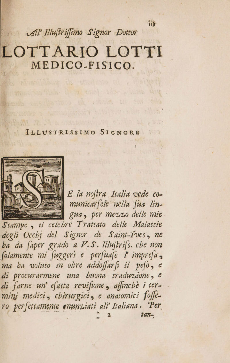 | ip 0 «Al INuftrifsmo Signor Dottor LOTTARIO LOTTI MEDICO.-FISICO. A ILLusTtRISsIMO SICNORE E la noftra Italia vede co- municarfele nella (ua lin- tesi Qua, per meno delle mie Stampe , il celebre Trattato delle Malattie degli Occhj del Signor de Saint-ves, ne ha da faper grado a V.S. INluftrifs. che non folamente mi fuggeri e perfuafe Y imprefa» ma ha voluto m oltre addoffarfi il pefo, € di procurarmene una buona traduzione, € di farne un’ efatta revifione, affinchè i ter- minj medici, chirurgici, e anatomici foffe- ro perfettamente enunwiati all Italiana. “Per Pi tan= ll