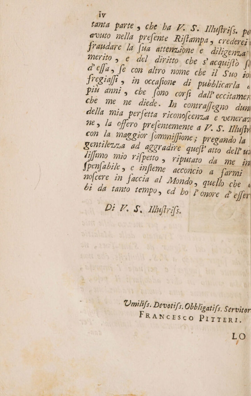 | dv tanta parte s che ba V. S. Muftrifs. pe avuto mella prefente Ri ampa s credere; | fraudare la (ua attene, one e diligenza? merito , e del diritto che $ acquiftò f\ d'efa, fe con altro nome che il Suo io fregia, in ai i di pubblicarla è più anni, che (ono corft dall’ eccitamer che me ne diede. ly contraffegno dun della mia perfetta riconofcenza e veneraz ner la offero prefentemente a 7. 5. VIZIO con la maggior (ommiffione ; pregando la gentilezza ad aggradire queft atto dell Ui diffimo mio rifpetto , viputato da me i fpenfabile, € infieme acconcio a Tara mofcere în faccia al Mondo, quello che 4 bi da tanto tempo, cd bo } onore d' effer Di VS. Myftrifs. Umilifs. Devotifs. Obbligati/s. Servitor FRANCESCO PiITTER LO