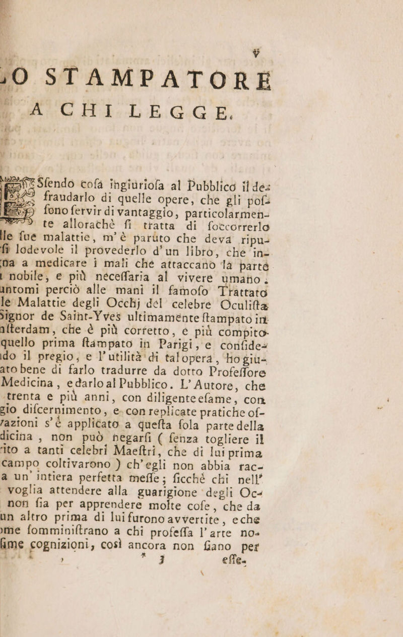 A J i ;0 STAMPATORE Ao ILE GG È, \&amp;Sfendo cofa ingiuriofa al Pubblico il de: ° fraudarlo di quelle opere, che gli pofs fono fervir di vantaggio, particolarmen- Mer”. te allorathè fi tratta di foccorrerlo le fue malattie, m'è parùito che deva ripu- fi lodevole il provederlo d'un libro, che ‘ine ma a medicare i mali ché attaccano là parté i nobile, e più neceffaria al vivere umato . antomi perciò alle mani il famofo Trattato le Malattie degli Occhj del celebre Oculita iîgnor de Saint-Yves ultimamente ftampato int alterdam, che è più corfetto, é più compito quello prima ftampato in Parigi, e confide@ do il pregio, e l’utilità'di talopera, Ho giù= ato bene di farlo tradurre da dotto Profelfore Medicina, edarlo al Pubblico. L’ Autore, che ‘trenta e più anni, con diligenteefame, con gio difcernimento, e. con replicate pratiche of- razioni s'è applicato a quefta fola parte della dicina , non può negarfi ( fenza togliere il ‘ito a tanti celebri Maeftri, che di lui prima campo coltivarono ) ch'egli non abbia rac- a un' intiera perfetta meffle; ficchè chi nell voglia attendere alla guarigione ‘degli Oc< non fia per apprendere molte cofe, che da un altro prima di lui furono avvertite, eche me fomminiftrano a chi profeffa l’arte nos me cognizioni, così ancora non fiano per di i ) a; 3 effe. \