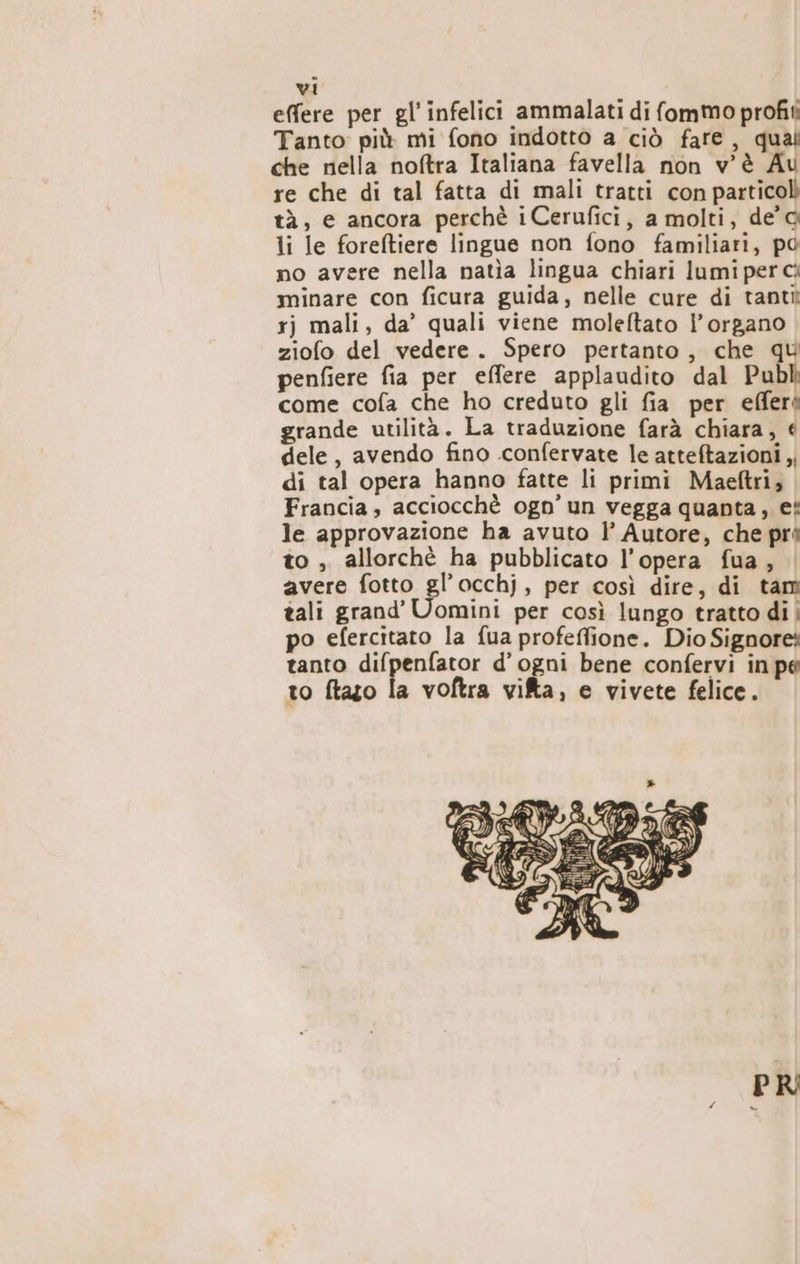 effere per gl’ infelici ammalati di fommo profit: Tanto: più mi fono indotto a ciò fare, qual che nella noftra Italiana favella non v'è Au re che di tal fatta di mali tratti con particoli tà, e ancora perchè iCerufici, a molti, de'G li le foreftiere lingue non fono familiari, po no avere nella natìa lingua chiari lumi per ci minare con ficura guida, nelle cure di tanti rj mali, da’ quali viene moleftato l'organo ziofo del vedere. Spero pertanto, che qu penfiere fia per effere applaudito dal Publ come cofa che ho creduto gli fia per efferi grande utilità. La traduzione farà chiara, dele, avendo fino .confervate le atteftazioni ,; di tal opera hanno fatte li primi Maeftri, Francia, acciocchè ogn’ un vegga quanta, ei le approvazione ha avuto l’ Autore, che pré to , allorchè ha pubblicato l’opera fua, avere fotto gl’occhj, per così dire, di tam tali grand’ Uomini per così lungo tratto di | po efercitato la fua profeffione. Dio Signore; tanto difpenfator d'ogni bene confervi in pe to ftazo la voftra vita, e vivete felice.