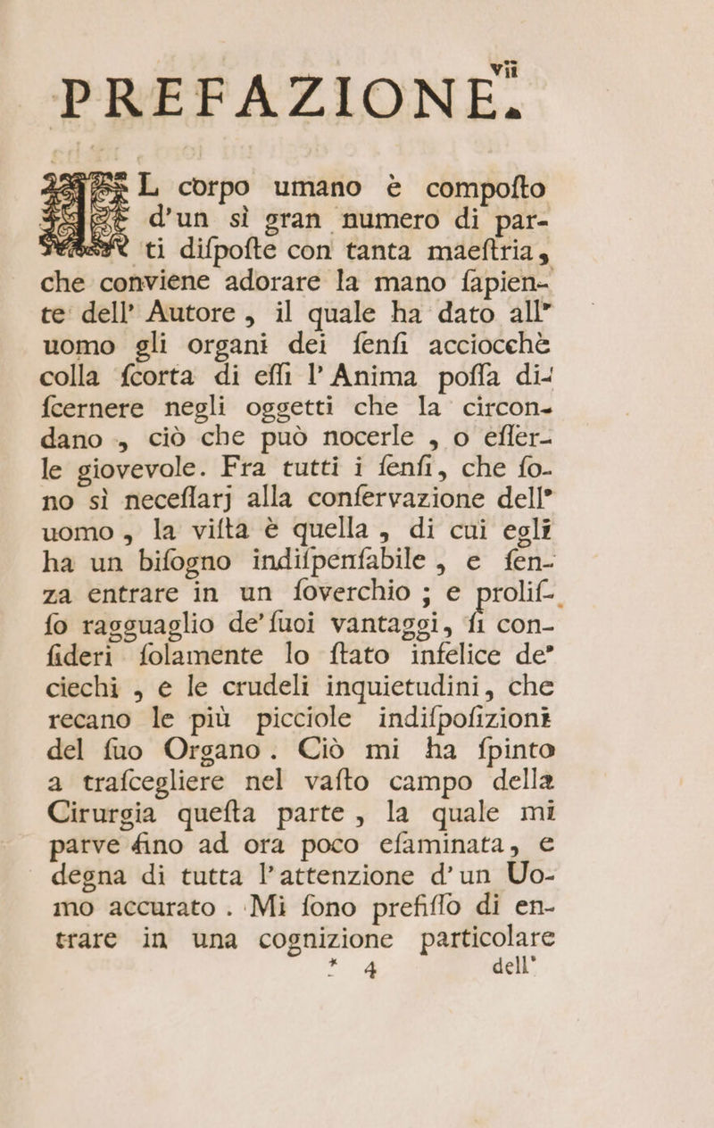 ‘PREFAZIONE. ie fe L corpo umano è compofto e d’un sì gran numero di par- fs ti difpofte con tanta maeftria, che conviene adorare la mano fapien- te dell’ Autore , il quale ha dato all” uomo gli organi dei fenfi acciocchè colla fcorta di ef l' Anima poffa di- fcernere negli oggetti che la circon. dano ., ciò che può nocerle , o efler- le giovevole. Fra tutti i fenfi, che fo. no sì neceflarj alla confervazione dell” uomo , la vifta è quella , di cui egli ha un bifogno indifpenfabile, e fen- za entrare in un foverchio ; e prolif-. fo rasguaglio de’ fuoi vantaggi, ti con- fideri folamente lo ftato infelice de” ciechi , e le crudeli inquietudini, che recano le più picciole indifpofizioni del fuo Organo. Ciò mi ha fpinto a trafcegliere nel vafto campo della Cirurgia quefta parte, la quale mi parve fino ad ora poco efaminata, € degna di tutta l’attenzione d’un Uo- imo accurato . Mi fono prefiflo di en- trare in una cognizione Pago ce Ai dell