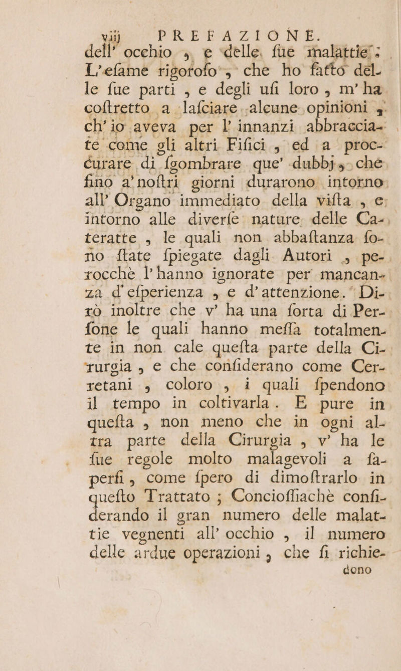 dell L’efame risotofo*; che ho fatto del le fue parti , e degli ufi loro, m'ha intorno alle diverfe: nature. delle Ca- teratte , le quali non abbaftanza fo- rocchè l’ hanno ignorate per mancan- za d'efperienza , e d’attenzione. ‘Di tò inoltre che v' ha una forta di Per- fone le quali hanno mefla totalmen- te in non cale quefta parte della Ci- rurgia , e che confiderano come Cer- retani , coloro , i quali fpendono il tempo in coltivarla. E pure in quefta , non meno che in ogni al. tra parte della Cirurgia , v' ha le fue regole molto malagevoli a fa- perfi, come fpero di dimoftrarlo in uefto Trattato ; Concioffiachè confi- deri hai il gran numero delle malat- tie vegnenti all’ occhio , il numero delle ardue operazioni , che fi richie dono -_