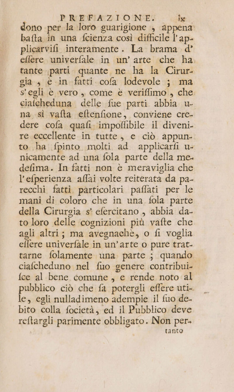 dono per la loro guarigione , appena» bafta in una fcienza così difficile l’ap- plicarvifi interamente. La brama d’ efllere univerfale in un’ arte che ha tante parti. quante ne ha la Cirur- gia , è in fatti cofa lodevole j} ma 8 egli è vero , come è veriffimo , che cialcheduna delle fue parti abbia u- na sì vafta eftenfione, conviene cre- dere cofa quafi. impoflibile il diveni- re eccellente in tutte, e ciò appun- to ha fpinto molti ad applicarfi u- nicamente ad una fola parte della me. delima. In fatti non è meraviglia che l’efperienza aflai volte reiterata da pa- recchi fatti particolari paffati per le mani di coloro che in una fola parte della Cirurgia s* efercitano , abbia da- to loro delle ‘cognizioni più vafte che agli altri; ma avegnachè, o fi voglia effere univerfale in un’arte o pure trat- tarne folamente una. parte ; quando ciafcheduno nel fuo genere contribui- fce al bene comune , e rende noto al pubblico ciò che fa potergli eflere uti le, egli nulladimeno adempie il fuo de- bito colla focietà, ed il Pubblico deve reftargli parimente obbligato. Non per ‘ tanto