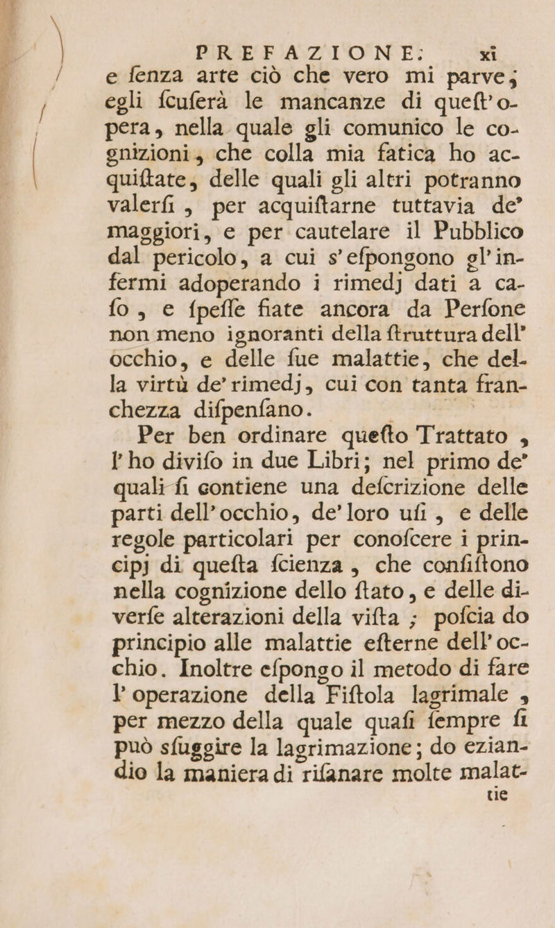 e fenza arte ciò che vero mi parve; egli fcuferà le mancanze di queft’'o- pera, nella quale gli comunico le co- gnizioni, che colla mia fatica ho ac- quiftate, delle quali gli altri potranno valerfi, per acquiftarne tuttavia de’ maggiori, e per cautelare il Pubblico dal pericolo, a cui s'efpongono gl’ in- fermi adoperando i rimedj dati a ca- fo, € fpefle fiate ancora da Perfone non meno ignoranti della ftruttura dell’ occhio, e delle fue malattie, che del. la virtù de’ rimedj, cui con tanta fran- chezza difpenfano. alga Per ben ordinare quefto Trattato , I ho divifo in due Libri; nel primo de” quali fi contiene una defcrizione delle parti dell'occhio, de’loro ufi, e delle regole particolari per conofcere i prin- cipj di quefta fcienza , che confiftono nella cognizione dello ftato , e delle di- verfe alterazioni della vifta ; pofcia do principio alle malattie efterne dell’ oc- chio. Inoltre efpongo il metodo di fare l’ operazione della Fiftola lagrimale , per mezzo della quale quafi fempre fi può sfuggire la lagrimazione; do ezian- dio la maniera di rifanare molte malat- ce