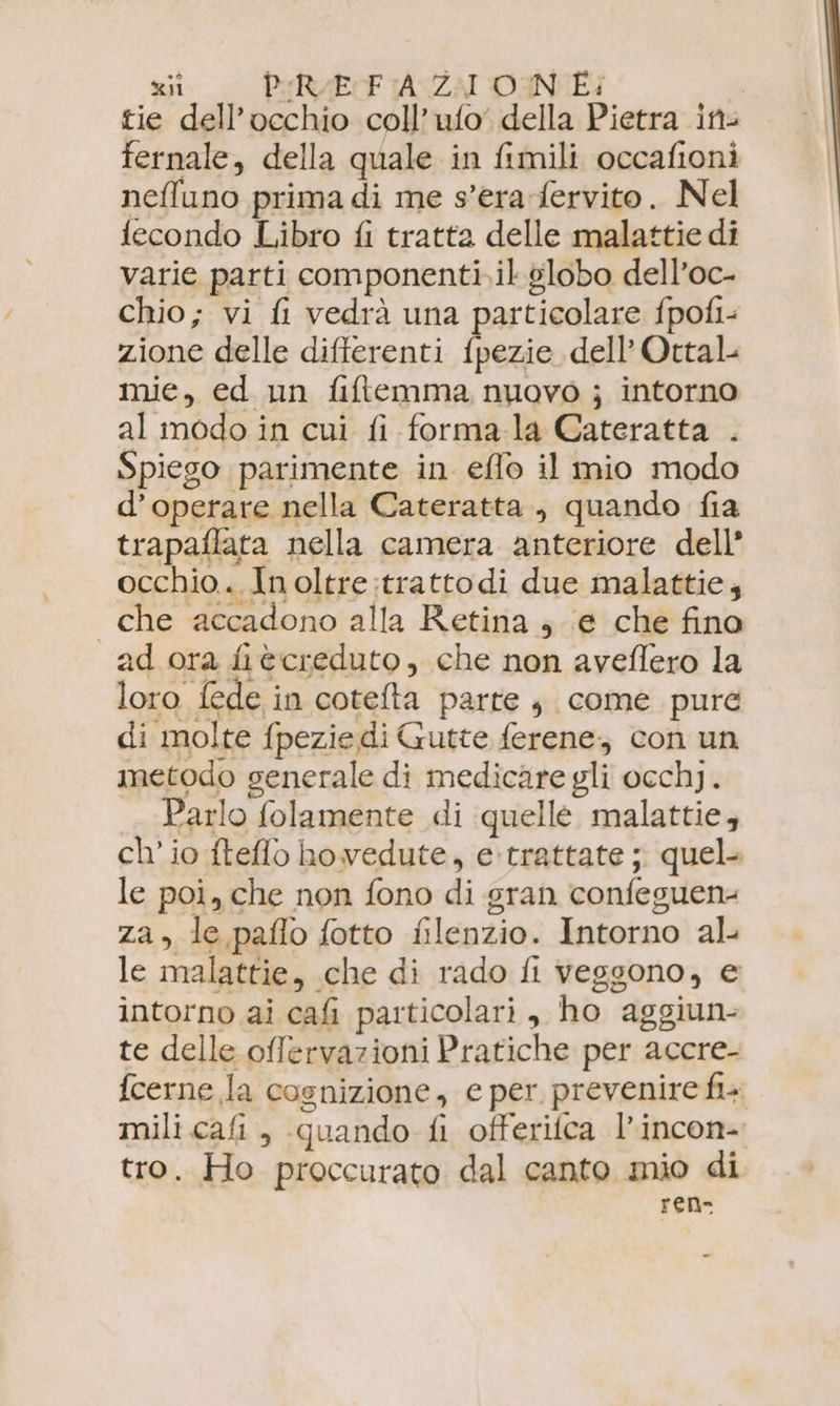 tie dell'occhio coll’ufo' della Pietra int: fernale, della quale in fimili occafioni neffluno prima di me s'era fervito. Nel fecondo Libro fi tratta delle malattie di varie parti componenti.il. globo dell’oc- chio; vi fi vedrà una particolare fpofi- zione delle differenti {rugio dell’ Ottal mie, ed un fifiemma nuovo j intorno al modo in cui fi forma.la Cateratta . Spiego parimente in effo il mio modo d’operare nella Cateratta , quando fia trapaflata nella camera anteriore dell’ occhio. Inoltre :trattodi due malattie; che accadono alla Retina ; e che fino ad ora fi&amp;creduto, che non aveflero la loro fede in cotefta parte $ come pure di molte fpezie di Gutte ferene, con un metodo generale di medicare gli occhj. Parlo folamente di quelle. malattie, ch'io fteflo hovedute, e trattate ; quel le poi, che non fono di gran confeguen: za, le paflo fotto filenzio. Intorno al le malattie, che di rado fi veggono, e intorno ai cafi particolari, ho aggiun- te delle offervazioni Pratiche per accre- fcerne la cognizione, e per prevenire fi mili cali , quando fi offerifca l’incon- tro. Ho proccurato dal canto mio di rene -