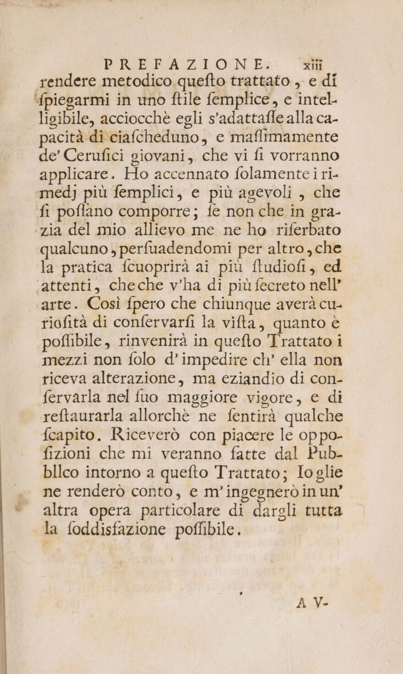 rendere metodico quefto trattato , e di ‘fpiesarmi in uno ftile femplice, e intel. | ligibile, acciocchè egli s’adattafle alla ca- pacità di ciafcheduno, ec maflimamente de’ Cerufici giovani, che vi fi vorranno applicare. Ho accennato folamente i ri- medj più femplici, e più agevoli , che fi poflano comporre; fe non che in gra- zia del mio allievo me ne ho riferbato qualcuno , perfuadendomi per altro, che la pratica f{cuoprirà ai più ftudiofi, ed ‘attenti, cheche v’ha di più fecreto nell’ arte. Così fpero che chiunque averà cu- riofità di confervarfi la vifta, quanto è poflibile, rinvenirà in quefto Trattato i mezzi non folo d’ impedire ch’ ella non riceva alterazione, ma eziandio di con- fervarla nel fuo maggiore vigore, e di reftaurarla allorchè ne fentirà qualche fcapito. Riceverò con piacere le oppo- fizioni che mi veranno fatte dal Pub- blico intorno a quefto Trattato; Io glie ne renderò conto, e m’ingegneròin un’ altra opera particolare di dargli tutta la foddisfazione poffibile. A V-