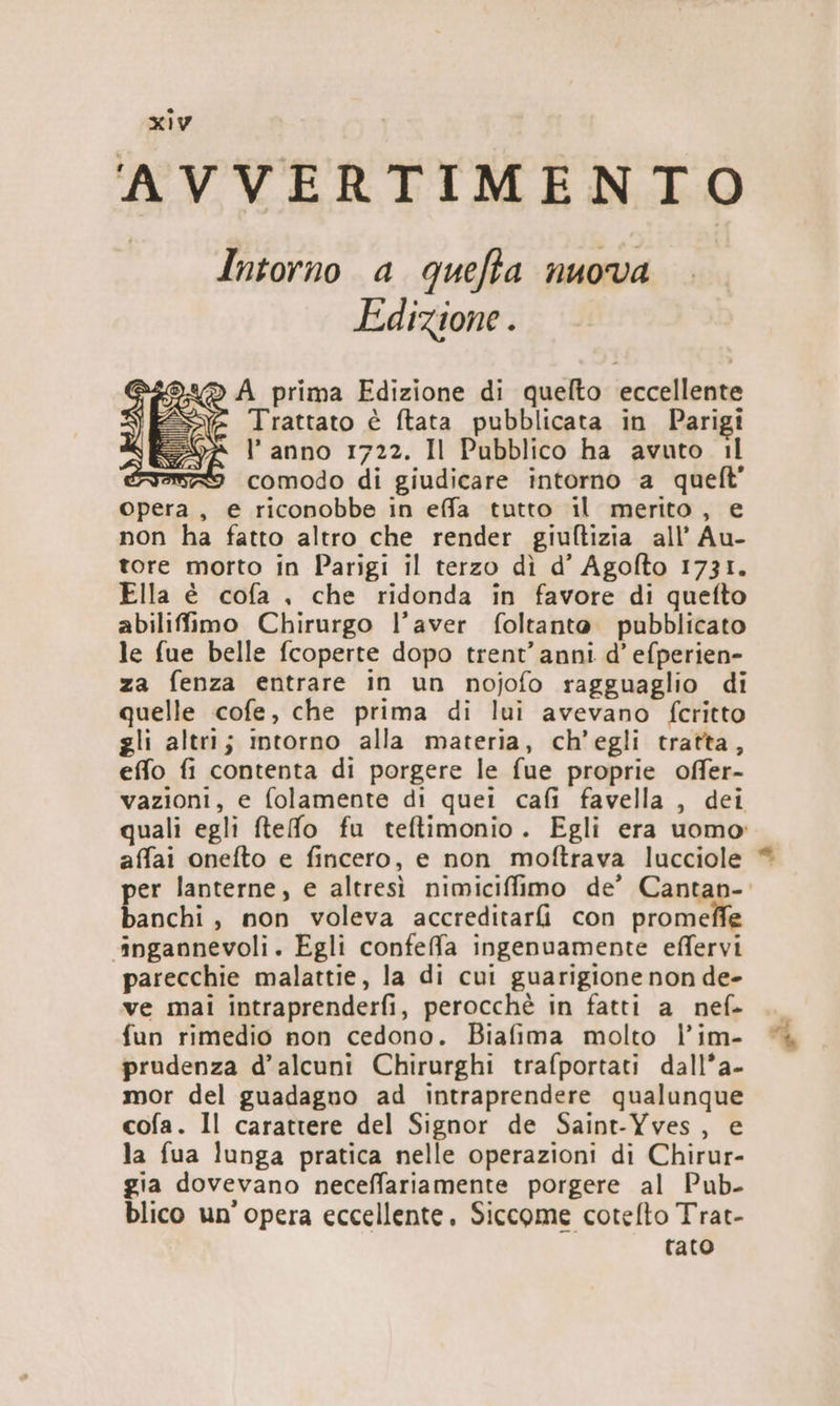 AVVERTIMENTO Intorno a quefta nuova Edizione . d.«® A prima Edizione di quelto eccellente Trattato è ftata pubblicata in Parigi l’anno 1722. Il Pubblico ha avuto 1l ? comodo di giudicare intorno a queft opera, e riconobbe in effa tutto il merito, e non ha fatto altro che render giuftizia all’ Au- tore morto in Parigi il terzo dì d’ Agofto 1731. Ella è cofa , che ridonda in favore di quefto abilifimo Chirurgo l’aver foltante. pubblicato le fue belle fcoperte dopo trent'anni d’ efperien- za fenza entrare in un nojofo ragguaglio di quelle cofe, che prima di lui avevano fcritto gli altri; imtorno alla materia, ch'egli tratta, effo fi contenta di porgere le fue proprie offer- vazioni, e folamente di quei cafi favella , dei quali egli ftefo fu teftimonio. Egli era uomo: affai onefto e fincero, e non moftrava lucciole DÒ x Ce FIS) e) banchi, non voleva accreditarfi con promeffe ‘ingannevoli. Egli confefa ingenuamente effervi parecchie malattie, la di cui guarigione non de- ve mai intraprenderfi, perocchè in fatti a nef- fun rimedio non cedono. Biafima molto l’im- prudenza d’alcuni Chirurghi trafportati dall*a- mor del guadagno ad intraprendere qualunque cofa. Il carattere del Signor de Saint-Yves, e la fua lunga pratica nelle operazioni di Chirur- gia dovevano neceffariamente porgere al Pub- blico un'opera eccellente. Siccome cotefto Trat- raro