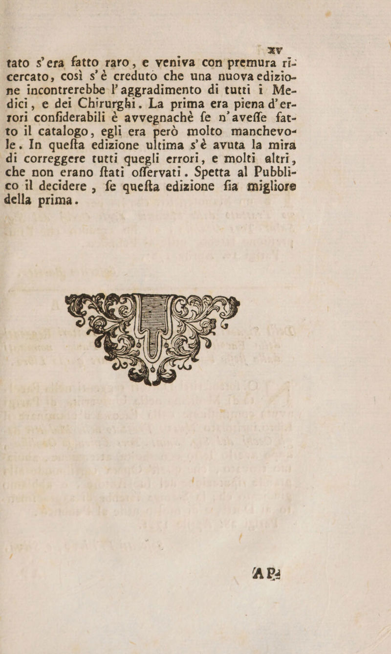 tato s'era fatto raro, e veniva con premura ri- cercato, così s'è creduto che una nuova edizio- ne incontrerebbe l’ aggradimento di tutti i Me- dici, e dei Chirurghi. La prima era piena d’er- rori confiderabili è avvegnachè fe n'aveffe fat- to il catalogo, egli era però molto manchevo- le. In quefta edizione ultima s'è avuta la mira di correggere tutti quegli errori, e molti altri, che non erano ftati offervati. Spetta al Pubbli- co il decidere, fe quefta edizione fia migliore della prima. ‘A Pa