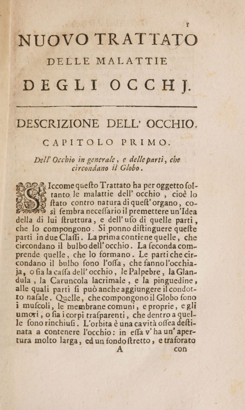 NUOVO TRATTATO DELLE MALATTIE WEGLI OCCH). DESCRIZIONE DELL’ OCCHIO. CAPITOLO PRIMO: Dell Occhio in generale, e delle parti, che circondano il Globo. 2 DLE, Iccome quelto Trattato ha per oggetto fol- \ < tanto le malattie dell’ occhio , cioè lo SY ftato contro natura di quelt’organo, co- wov999d sì fembra neceffario il premettere un’Idea della di lui ffruttura, e dell’ufo di quelle parti, che lo compongono. Si ponno diftinguere quefte | parti indue Claffi. La primacontiene quelle, che circondano il bulbo dell'occhio. La feconda com- prende quelle, che lo formano. Le partiche cir- condano il bulbo fono l’ofa, che fannol’occhia- ja, ofialacaffa dell’ occhio, le Palpebre, la Glan- dula , la Caruncola lacrimale, e la pinguedine, alle quali parti fi può anche aggiungere il condot- to nafale, Quelle, checompongonoil Globo fono 1 mufcoli, le membrane comuni, e proprie, egli umori , 0 fia i corpi trafparenti, che dentro a quel- le fonorinchiufi. L’orbita è una cavità offea delti- nata a contenere l’occhio: in effa v' ha un’ aper- tura molto larga, edun fondoftretto, e traforato A con