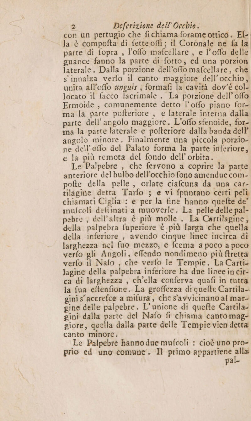 con un pertugio che fichiama forame ottico. El. la è compofta di fetteoffi ; il Coronale ne fa la. parte di fopra , l’offo mafcellare , e l’offo delle guance fanno la parte di fotto, ed una potzion laterale. Dalla porzione dell’ofo mafcellare, che s innalza verfo il canto maggiore dell’occhio, unita all’offo srguis , formafi la cavità dov'è col- locato il facco lacrimale . La porzione dell’ offo Frmoide , comunemente detto l’offo piano for- ma la parte pofteriore , e laterale interna dalla parte dell'angolo maggiore. L'offo sfenoide, for- ma la parte laterale e pofteriore dalla banda dell’ angolo minore. Finalmente una piccola porzio- ne dell’offo del Palato forma la parte inferiore, e la più remota del fondo dell'orbita. Le Palpebre , che fervono a coprire la parte anteriore del bulbo dell’occhio fono amendue com- pofte della pelle, orlate ciafcuna da una car- tilagine detta Tarfo 5 e vi fpuntano certi peli chiamati Ciglia : e per la fine hanno quelte de” mufcoli deftinati a muoverle. La pelle delle pal- pebre , dell'altra è più molle . La Cartilagine, della palpebra fuperiore è più larga che quella della inferiore , avendo cinque linee incirca di larghezza nel fuo mezzo, e fcema a poco a poco verfo gli Angoli, effendo nondimeno più ftretta verfo il Nafo , che verfo le Tempie. La Carti- Jagine della palpebra inferiore ha due linee in cir- ca di larghezza , ch’ella conferva quafi in tutta la fua eftenfione. La groffezza di quefte Cartila- gini s' accrefce a mifura, che s'avvicinano al mar- gine delle palpebre. L'unione di quefte Cartila- gini dalla parte del Nafo ft chiama canto mag- giore, quella dalla parte delle Tempie vien detta canto minore. Le Palpebre banno due mufcoli : cioè uno pro- prio ed uno comune. Il primo appartiene gen pal.