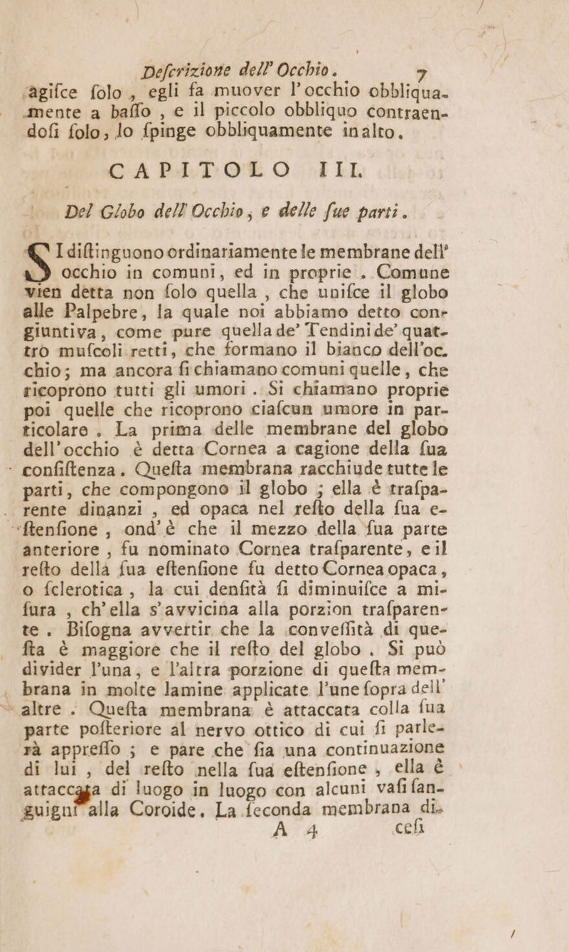 ‘agifce folo, egli fa muover l’occhio obbliqua- “mente a baffo , e il piccolo obbliquo contraen- dofi folo, lo fpinge obbliquamente inalto. CAPAETOT O. SIL Del Globo dell'Occhio; e delle fue parti. I ditinguono ordinariamente le membrane dell’ a) occhio in comuoi, ed in proprie . Comune vien detta non folo quella , che upnifce il globo alle Palpebre, la quale noi abbiamo detto conr giuntiva, come pure quella de’ Tendini de’ quat. tro mufcoli retti, che formano il bianco dell’oc. chio; ma ancora fichiamano comuni quelle, che ricoprono tutti gli umori. Si chiamano proprie poi quelle che ricoprono ciafcun umore in par- ticolare. La prima delle membrane del globo dell'occhio è detta Cornea a cagione della fua ‘+ confiltenza. Quefta membrana racchiude tutte le parti, che compongono il globo ; ella è trafpa- . rente dinanzi , ed opaca nel refto della fua e- “ftenfione , ond’è che il mezzo della fua parte anteriore , fu nominato Cornea trafparente, eil refto della fua eftenfione fu detto Cornea opaca, o fclerotica, la cui denfità fi diminuifce a mi- fura , ch’ella s'avvicina alla porzion trafparen- te. Bifogna avvettir che la .conveffità di que- fta è maggiore che il refto del globo . Si può divider l’una, e l’altra porzione di guefta mem- | brana in molte lamine applicate l’une fopra dell’ - altre . Quefta membrana è attaccata colla fua parte pofteriore al nervo ottico di cui fi parle- rà appreflo ; e pare che fia una continuazione di lui, del relto nella fua eftenfione ; ella è — attaccgga di luogo in luogo con alcuni vafi fan- guigni alla Coroide, La feconda membrana di.