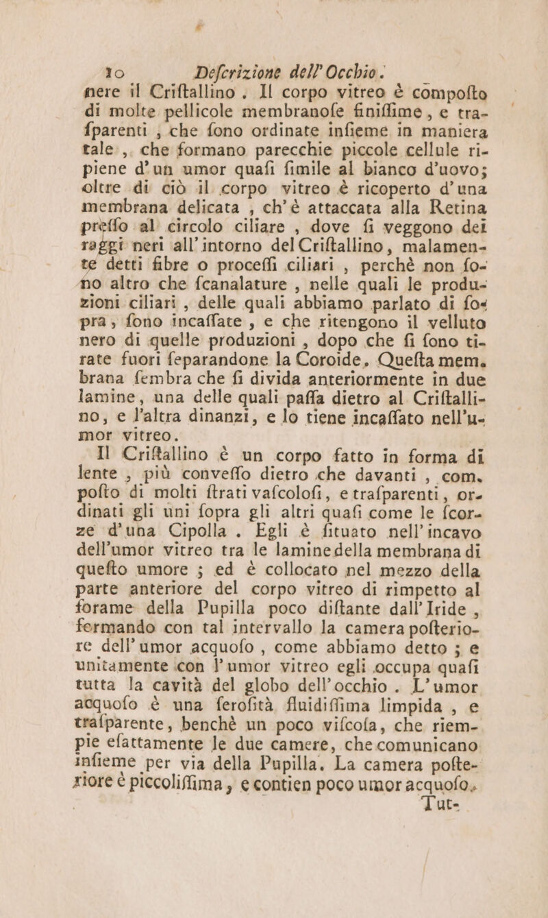 mere il Criftallino . Il corpo vitreo è compofto di molte pellicole membranofe finiffime , e tra- fparenti ; che fono ordinate infieme in maniera tale ,. che formano parecchie piccole cellule ri- piene d’un umor quafi fimile al bianco d’uovo; oltre di ciò .il corpo vitreo è ricoperto d’una membrana delicata , ch'è attaccata alla Retina prèffo al circolo ciliare , dove {i veggono dei raggi neri all’intorno del Criftallino, malamen- te detti fibre o procefli ciliari , perchè non fo- no altro che fcanalature , nelle quali le produ- zioni ciliari , delle quali abbiamo parlato di fo« pra ; fono incaffate , e che ritengono il velluto nero di quelle produzioni, dopo che fi fono ti- rate fuori feparandone la Coroide, Quelta mem. brana fembra che fi divida anteriormente in due lamine, una delle quali paffa dietro al Criftalli- no, e l’altra dinanzi, e lo tiene incaffato nell’u- mor vitreo. Il Criftallino è un corpo fatto in forma di lente , più conveffo dietro che davanti , com. pofto di molti itrati vafcolofi, e trafparenti, or- dinati gli uni fopra gli altri quafi come le fcor- ze d'una Cipolla . Egli è fituato nell’incavo dell’umor vitreo tra le laminedella membrana di quefto umore ; ed è collocato nel mezzo della parte anteriore del corpo vitreo di rimpetto al forame della Pupilla poco diftante dall’ Iride , fermando con tal intervallo la camera pofterio- re dell’umor acquofo , come abbiamo detto ; e unitamente icon l’umor vitreo egli occupa quafi tutta la cavità del globo dell'occhio . L’umor acquofo è una ferofità fluidifima limpida , e trafparente, benchè un poco vifcola, che riem- pie efattamente le due camere, che comunicano infieme per via della Pupilla. La camera pofte- xioré è piccoliffima, e contien poco umor si UC-