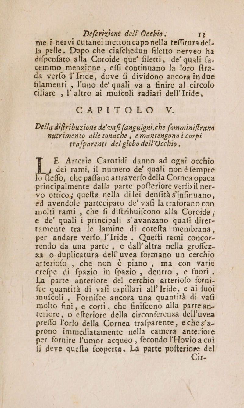 me i nervi cutanei metton capo nella teffitura del- la pelle. Dopo che ciafchedun filetto nerveo ha difpenfato alla Coroide que’ filetti, de’ quali fa- cemmo menzione , effi continuano la loro ftra- da verfo l'Iride, dove fi dividono ancora in due filamenti , l’uno de’ quali va a finire al circolo ciliare , I altro ai mufcoli radiati dell’Iride. Qi IT. OLO 14. Della diffribuzione de’ vafi fanguieni che fomminiffrano nutrimento alle tonache , e mantengono i corpi trafparenti delglobo dell’Occhio . E Arterie Carotidi danno ad ogni occhio dei rami, il numero de’ quali non è fempre lo fteffo, che paffano attraverfo della Cornea opaca principalmente dalla parte pofteriore verfo il ner- vo ottico; quelte nella dilei denfità s'infinuano, ed avendole partecipato de’ vafi la traforano con molti rami , che fi diftribuifcono alla Coroide, e de’ quali i principali s' avanzano quafi diret- tamente tra le lamine di cotelta membrana, per andare verfo l’Iride . Quefti rami concor- rendo da una parte, e dall'altra nella groffez- za © duplicatura dell’uvea formano un cerchio arteriofo , che non è piano , ma con varie crefpe di fpazio in fpazio , dentro , e fuori. Ia parte anteriore del cerchio arteriofo forni- fce quantità di vafi capillari all’Iride, e ai fuoi mufcoli. Fornifce ancora una quantità di vafi molto fini, e corti, che finifcono alla parte an- teriore, 0 efteriore della circonferenza dell’uvea preffo l’orlo della Cornea trafparente, e che s°a- prono immediatamente nella camera anteriore per fornire l’umor acqueo , fecondo l’Hovio a cui fi deve quefta fcoperta, La parte scita del if=