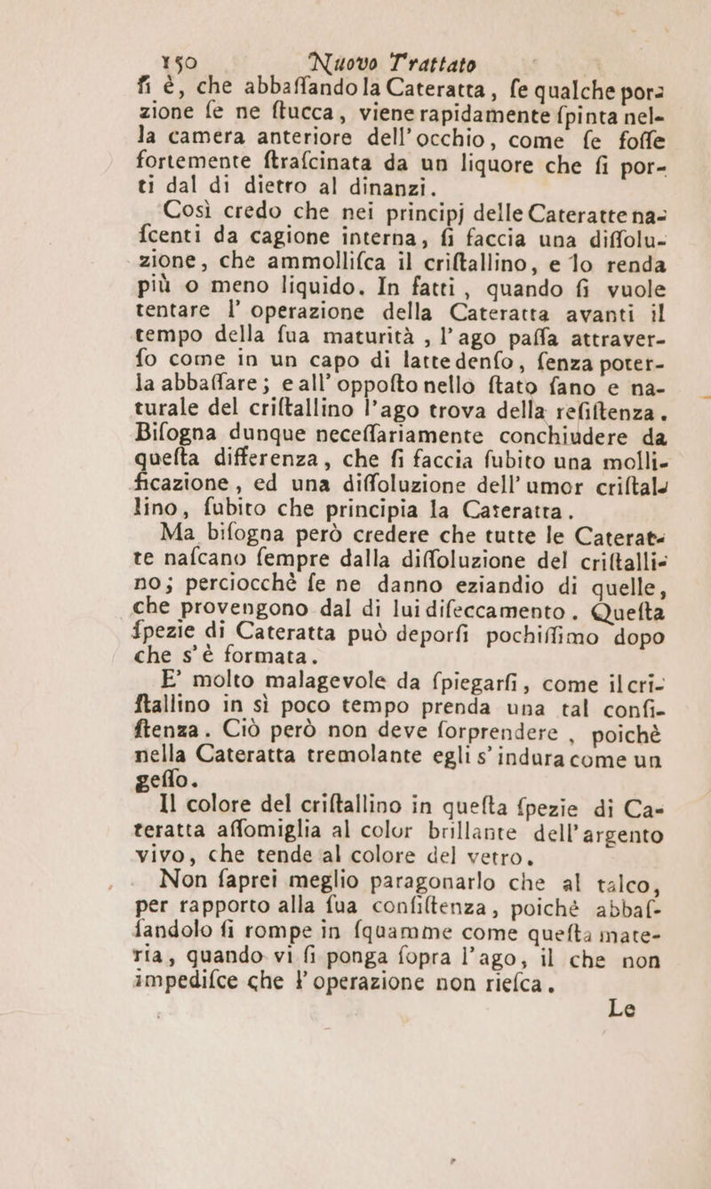 fi è, che abbaffandola Cateratta, fe qualche por: zione fe ne ftucca, viene rapidamente fpinta nel- la camera anteriore dell’occhio, come fe foffe fortemente ftrafcinata da un liquore che fi por- ti dal di dietro al dinanzi. Così credo che nei principj delle Cateratte na- fcenti da cagione interna, fi faccia una diffolu- zione, che ammollifca il criltallino, e 1o renda più o meno liquido. In fatti, quando fi vuole tentare l’ operazione della Cateratta avanti il tempo della fua maturità , l’ago paffa attraver- fo come in un capo di lattedenfo, fenza poter- la abbaffare; e all’oppofto nello ftato fano e na- turale del criftallino l’ago trova della refiftenza. Bifogna dunque neceffariamente conchiudere da quelta differenza, che fi faccia fubito una molli- ficazione, ed una diffoluzione dell’umor crifltal. lino, fubito che principia la Caseratta. Ma bifogna però credere che tutte le Caterat: te nafcano fempre dalla diffoluzione del criftalli= no; perciocchè fe ne danno eziandio di quelle, che provengono dal di lui difeccamento. Quefta fpezie di Cateratta può deporfi pochiffimo dopo che s'è formata. E’ molto malagevole da fpiegarfi, come ilcri- ftallino in sì poco tempo prenda una tal confi- ftenza. Ciò però non deve forprendere , poichè nella Cateratta tremolante egli s’ indura come un geflo. Il colore del criltallino in quefta fpezie di Ca» teratta affomiglia al color brillante dell’argento vivo, che tende ‘al colore del vetro. Non faprei meglio paragonarlo che al talco, per rapporto alla fua confiltenza, poiché abbaf- fandolo fi rompe in fquamme come quefta mate- ria, quando vi fi ponga fopra l’ago, il che non impedifce che ? operazione non riefca, p e