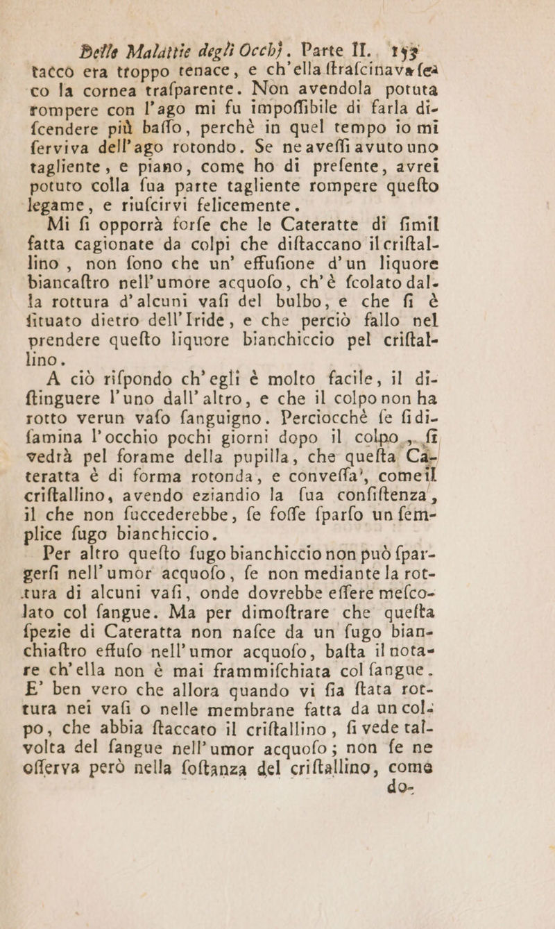 tacco era ttoppo tenace, e ch’ella ftrafcinava (ea ‘co la cornea trafparente. Non avendola potuta rompere con l’ago mi fu impoffibile di farla di- fcendere più ballo, perchè in quel tempo io mi ferviva dell'ago rotondo. Se neaveffi avuto uno tagliente, e piano, come ho di prefente, avrei potuto colla fua parte tagliente rompere quefto legame, e riufcirvi felicemente. Mi fi opporrà forfe che le Cateratte di fimil fatta cagionate da colpi che difltaccano il criftal- lino, non fono che un’ effufione d’un liquore biancaftro nell’umore acquofo, ch'è fcolato dal. la rottura d’alcuni vafi del bulbo, e che fi è fituato dietro dell’Iride, e che perciò fallo nel prendere quefto liquore bianchiccio pel criftal- lino. A ciò rifpondo ch'egli è molto facile, il di- ftinguere l'uno dall’ altro, e che il colpo non ha rotto verun vafo fanguigno. Perciocché fe fidi- famina l’occhio pochi giorni dopo il colpo_,.fî vedrà pel forame della pupilla, che quefta Ca- teratta è di forma rotonda, e conveffa’, comeil criftallino, avendo eziandio la fua confiftenza, il che non fuccederebbe, fe foffe fparfo un fem- plice fugo bianchiccio. Per altro quefto fugo bianchiccio non può fpar- gerfi nell’umor acquofo, fe non mediante la rot- .tura di alcuni vafi, onde dovrebbe effete mefco- lato col fangue. Ma per dimoftrare che quefta fpezie di Cateratta non nafce da un fugo bian- chiaftro effufo nell’umor acquofo, bafta il nota= re ch'ella non è mai frammifchiata col fangue. E' ben vero che allora quando vi fia ftata rot- tura nei vafi o nelle membrane fatta da un col. po, che abbia ftaccato il criftallino , fi vede tal- volta del fangue nell’umor acquofo; non fe ne offerva però nella foltanza del criftallino, So 0°
