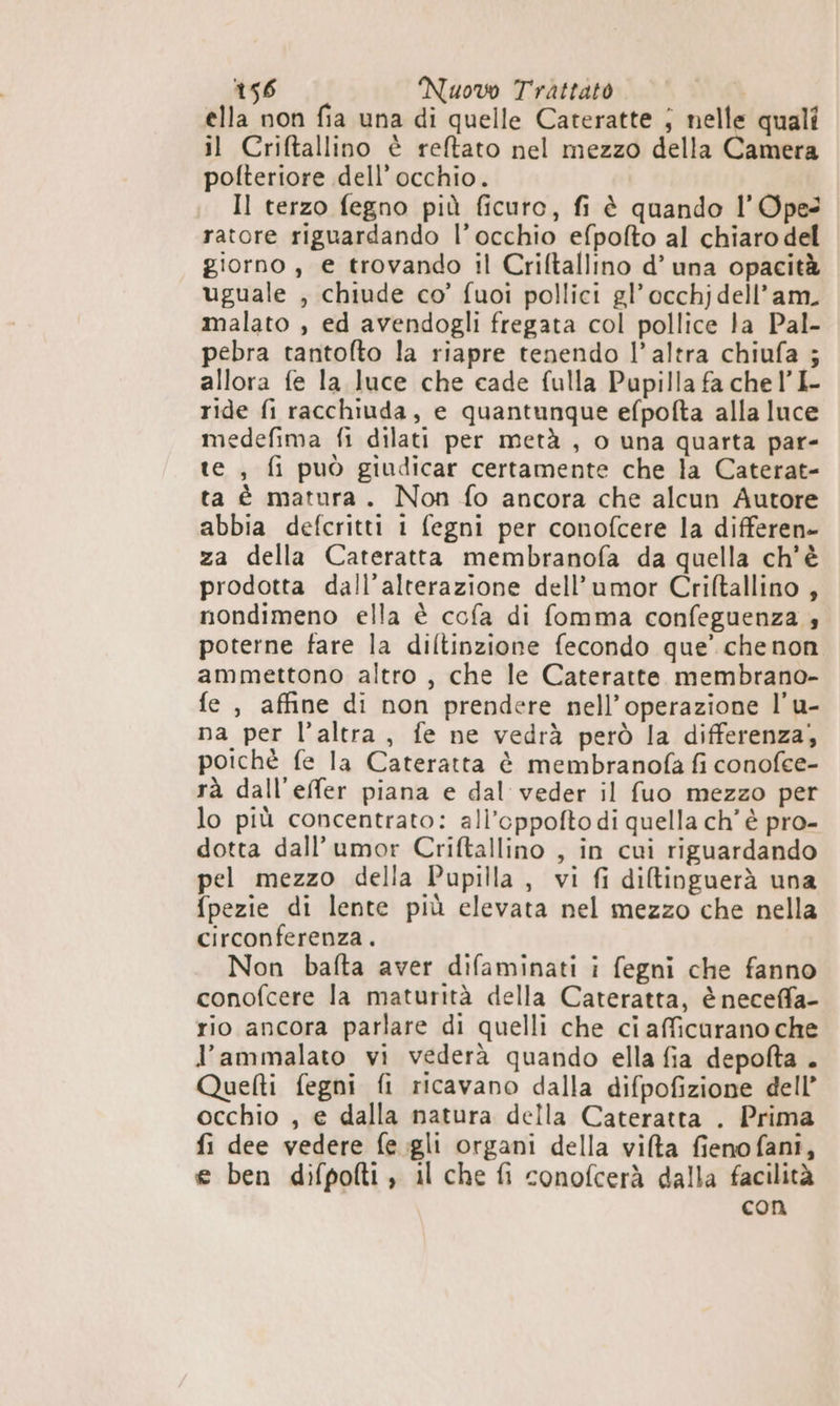 ella non fia una di quelle Cateratte ; nelle quali il Criftallino è reftato nel mezzo della Camera polteriore dell’ occhio. . Il terzo fegno più ficuro, fi è quando l’Opes ratore riguardando l’occhio efpofto al chiaro del giorno, e trovando il Criftallino d’ una opacità uguale , chiude co’ fuoi pollici gl’ occhjdell’am. malato , ed avendogli fregata col pollice la Pal- pebra tantofto la riapre tenendo l’altra chiufa ; allora fe la luce che cade fulla Pupilla fa chel’I- ride fi racchiuda, e quantunque efpofta alla luce medefima fi dilati per metà , o una quarta par- te , fi può giudicar certamente che la Caterat- ta è matura. Non fo ancora che alcun Autore abbia defcritti i fegni per conofcere la differen» za della Cateratta membranofa da quella ch'è prodotta dall’alterazione dell’umor Criftallino , nondimeno ella è cofa di fomma confeguenza 4 poterne fare la diltinzione fecondo que’ che non ammettono altro , che le Cateratte membrano- fe , affine di non prendere nell'operazione l’'u- na per l’altra, fe ne vedrà però la differenza, poichè fe la Cateratta è membranofa fi conofee- rà dall’effer piana e dal veder il fuo mezzo per lo più concentrato: all’oppofto di quella ch'è pro- dotta dall’umor Criftallino , in cui riguardando pel mezzo della Pupilla , vi fi diltinguerà una fpezie di lente più elevata nel mezzo che nella circonferenza. Non bafta aver difaminati i fegni che fanno conofcere la maturità della Cateratta, è neceffa- rio ancora parlare di quelli che ci afficurano che l’ammalato vi vederà quando ella fia depolta . Quelti fegni fi ricavano dalla difpofizione dell’ occhio , e dalla natura della Cateratta . Prima fi dee vedere fe.gli organi della vilta fienofani, e ben difpofti , il che fi conofcerà dalla facilità con