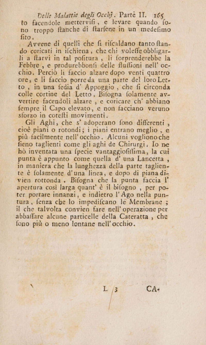 to facendole mettervifi, e levare quando fo- no troppo ftanche di ftarfene in un medefimo fito . i i o PRO |. Avvene di quelli che fi rifcaldano tanto (tan- do coricati in ifchiena, che chi voleffe obbligar- li a ftarvi in tal pofitura , li forprenderebbe la Febbre , e produrebbonfi delle fluflioni nell’ oc- chio. Perciò li faccio alzare dopo venti quattro ore; e li faccio porre da una parte del loro Let- to, in una fedia d’ Appoggio , che fi circonda colle cortine del Letto. Bifogna folamente av- vertire facendoli alzare ; e coricare ch’ abbiano fempre il Capo elevato, e non facciano veruno sforzo in cotefti movimenti. i Gli Aghi, che s’ adoperano fono differenti , cioè piani o rotondi; i piani entrano meglio , e più facilmente nell'occhio. Alcuni vogliono che fieno taglienti come gli aghi de Chirurgi. Io ne hò inventata una fpecie vantaggiofiffima, la cui punta è appunto come quella d’ una Lancetta , in maniera che la lunghezza della parte taglien- te è folamente d’una linea, e dopo di piana di- vien rottonda . Bifogna che la punta faccia l’ apertura così larga quant’ è il bifogno , per po- ter portare innanzi, e indietro l’ Ago nella pun- tura, fenza che lo impedifcano le Membrane ; il che talvolta convien fare tell’ operazione per abbaffare alcune particelle della Cateratta , che fono più o meno lontane nell’ occhio. CA.
